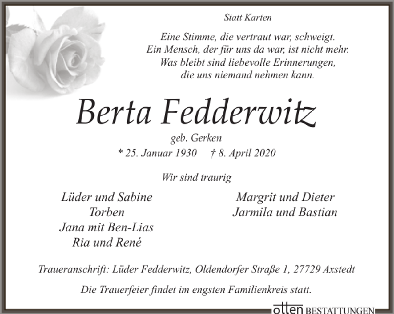 <p>Statt Karten</p><p>Eine Stimme, die vertraut war, schweigt.<br />Ein Mensch, der für uns da war, ist nicht mehr.<br />Was bleibt sind liebevolle Erinnerungen,<br />die uns niemand nehmen kann.</p><p>Berta Fedderwitz<br />geb. Gerken<br />* 25. Januar 1930 † 8. April 2020</p><p>Wir sind traurig</p><p>Lüder und Sabine<br />Torben<br />Jana mit Ben-Lias<br />Ria und René</p><p>Margrit und Dieter<br />Jarmila und Bastian</p><p>Traueranschrift: Lüder Fedderwitz, Oldendorfer Straße 1, 27729 Axstedt<br />Die Trauerfeier findet im engsten Familienkreis statt.</p>