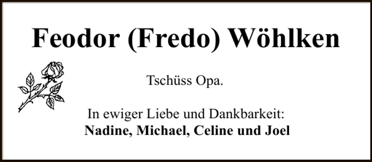 <p>Feodor (Fredo) Wöhlken<br />Tschüss Opa.<br />In ewiger Liebe und Dankbarkeit:<br />Nadine, Michael, Celine und Joel</p>