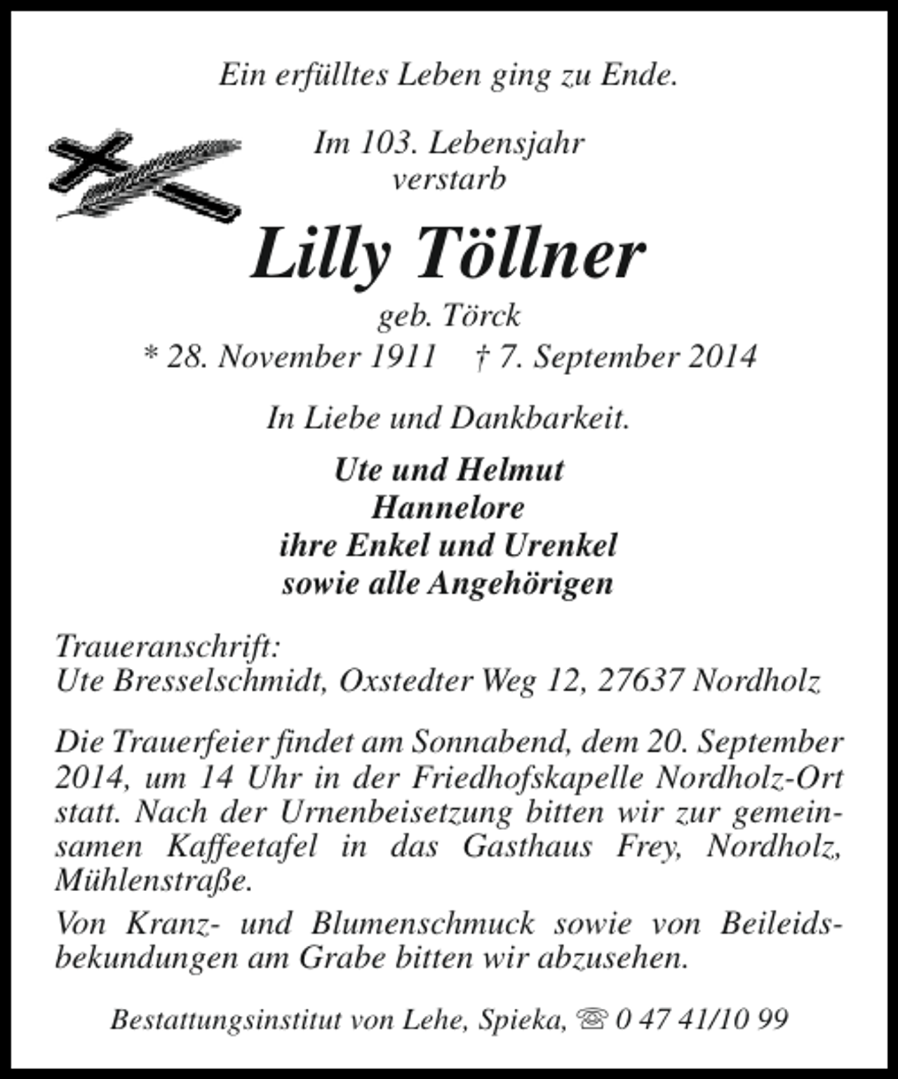 <p>Ein erfülltes Leben ging zu Ende.<br />Im 103. Lebensjahr<br />verstarb</p><p>Lilly Töllner</p><p>geb. Törck<br />* 28. November 1911 † 7. September 2014<br />In Liebe und Dankbarkeit.<br />Ute und Helmut<br />Hannelore<br />ihre Enkel und Urenkel<br />sowie alle Angehörigen<br />Traueranschrift:<br />Ute Bresselschmidt, Oxstedter Weg 12, 27637 Nordholz<br />Die Trauerfeier findet am Sonnabend, dem 20. September<br />2014, um 14 Uhr in der Friedhofskapelle Nordholz-Ort<br />statt. Nach der Urnenbeisetzung bitten wir zur gemeinsamen Kaffeetafel in das Gasthaus Frey, Nordholz,<br />Mühlenstraße.<br />Von Kranz- und Blumenschmuck sowie von Beileidsbekundungen am Grabe bitten wir abzusehen.<br />Bestattungsinstitut von Lehe, Spieka, s 0 47 41/10 99</p>