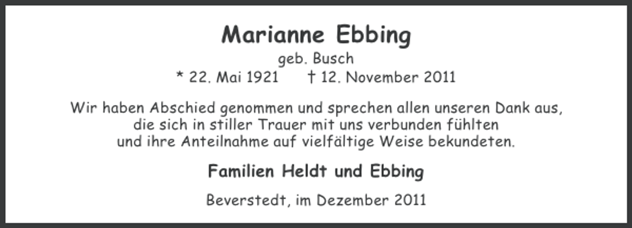 <p>Marianne Ebbing<br />geb. Busch<br />* 22. Mai 1921<br />† 12. November 2011<br />Wir haben Abschied genommen und sprechen allen unseren Dank aus,<br />die sich in stiller Trauer mit uns verbunden fühlten<br />und ihre Anteilnahme auf vielfältige Weise bekundeten.</p><p>Familien Heldt und Ebbing<br />Beverstedt, im Dezember 2011</p>
