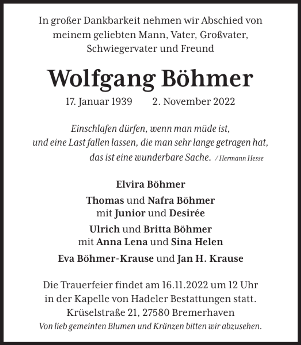 <p>In großer Dankbarkeit nehmen wir Abschied von<br />meinem geliebten Mann, Vater, Großvater,<br />Schwiegervater und Freund</p><p>Wolfgang Böhmer<br />17. Januar 1939</p><p>2. November 2022</p><p>Einschlafen dürfen, wenn man müde ist,<br />und eine Last fallen lassen, die man sehr lange getragen hat,<br />das ist eine wunderbare Sache. / Hermann Hesse<br />Elvira Böhmer<br />Thomas und Nafra Böhmer<br />mit Junior und Desirée<br />Ulrich und Britta Böhmer<br />mit Anna Lena und Sina Helen<br />Eva Böhmer-Krause und Jan H. Krause<br />Die Trauerfeier ﬁndet am 16.11.2022 um 12 Uhr<br />in der Kapelle von Hadeler Bestattungen statt.<br />Krüselstraße 21, 27580 Bremerhaven<br />Von lieb gemeinten Blumen und Kränzen bitten wir abzusehen.</p>