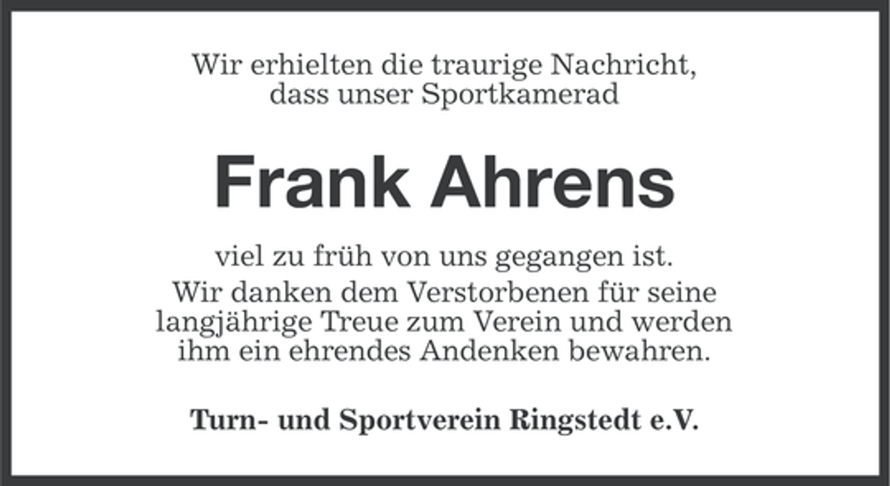 <p>Wir erhielten die traurige Nachricht,<br />dass unser Sportkamerad</p><p>Frank Ahrens<br />viel zu früh von uns gegangen ist.<br />Wir danken dem Verstorbenen für seine<br />langjährige Treue zum Verein und werden<br />ihm ein ehrendes Andenken bewahren.<br />Turn- und Sportverein Ringstedt e.V.</p>
