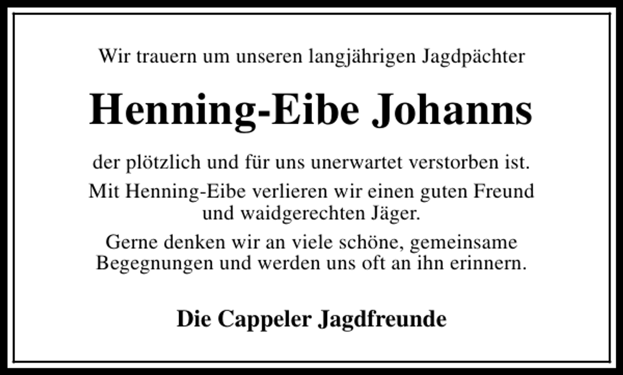 <p>Wir trauern um unseren langjährigen Jagdpächter</p><p>Henning-Eibe Johanns<br />der plötzlich und für uns unerwartet verstorben ist.<br />Mit Henning-Eibe verlieren wir einen guten Freund<br />und waidgerechten Jäger.<br />Gerne denken wir an viele schöne, gemeinsame<br />Begegnungen und werden uns oft an ihn erinnern.</p><p>Die Cappeler Jagdfreunde</p>