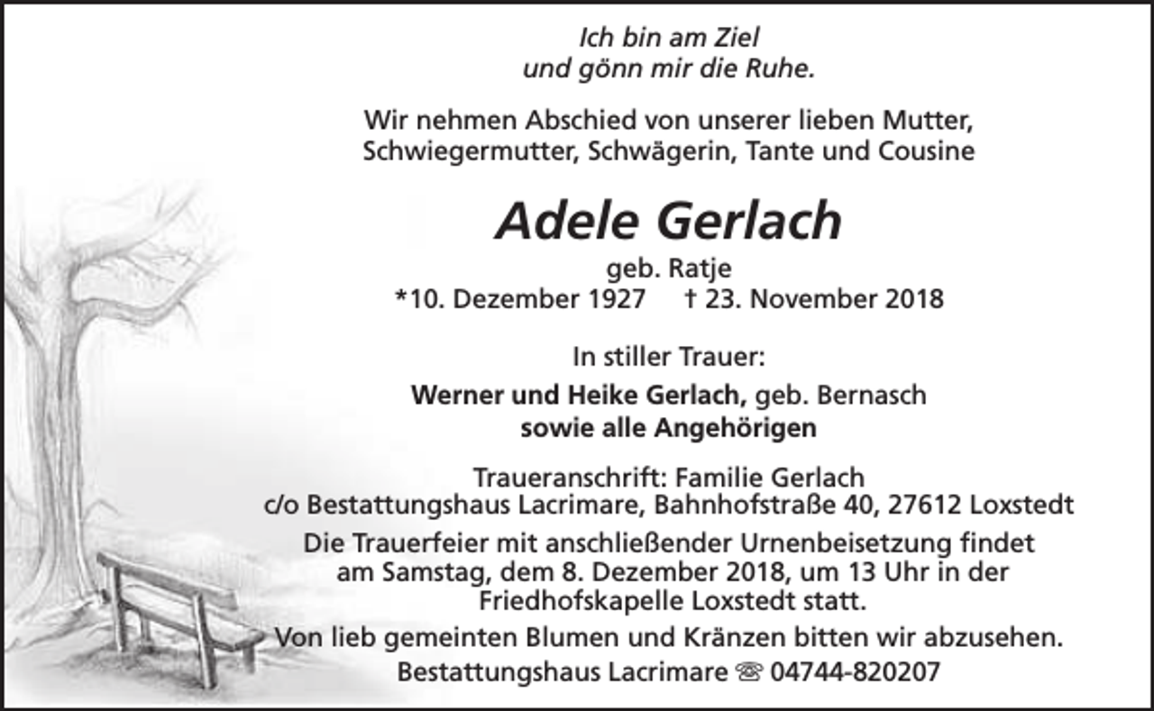 <p>Ich bin am Ziel<br />und gönn mir die Ruhe.<br />Wir nehmen Abschied von unserer lieben Mutter,<br />Schwiegermutter, Schwägerin, Tante und Cousine</p><p>Adele Gerlach</p><p>geb. Ratje<br />*10. Dezember 1927 † 23. November 2018<br />In stiller Trauer:<br />Werner und Heike Gerlach, geb. Bernasch<br />sowie alle Angehörigen<br />Traueranschrift: Familie Gerlach<br />c/o Bestattungshaus Lacrimare, Bahnhofstraße 40, 27612 Loxstedt<br />Die Trauerfeier mit anschließender Urnenbeisetzung findet<br />am Samstag, dem 8. Dezember 2018, um 13 Uhr in der<br />Friedhofskapelle Loxstedt statt.<br />Von lieb gemeinten Blumen und Kränzen bitten wir abzusehen.<br />Bestattungshaus Lacrimare s 04744-820207</p>