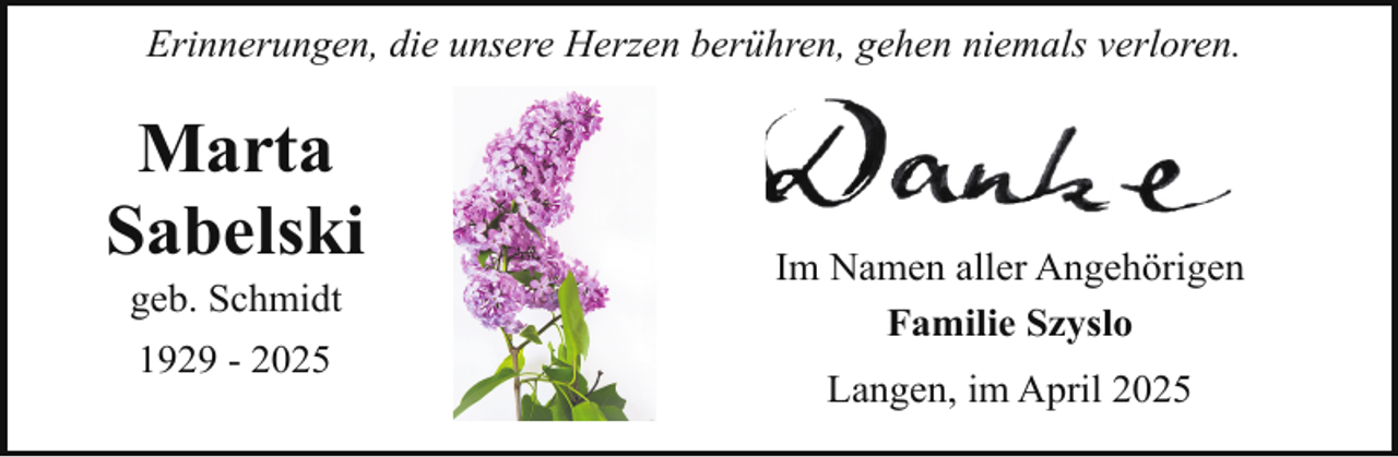 <p>Erinnerungen, die unsere Herzen berühren, gehen niemals verloren.</p><p>Marta<br />Sabelski<br />geb. Schmidt<br />1929 - 2025</p><p>Im Namen aller Angehörigen<br />Familie Szyslo<br />Langen, im April 2025</p>