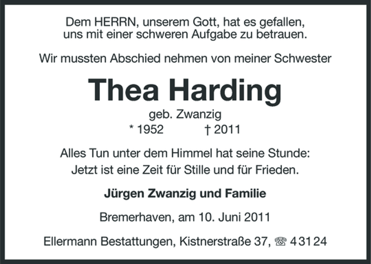 <p>Dem HERRN, unserem Gott, hat es gefallen, uns mit einer schweren Aufgabe zu betrauen. Wir mussten Abschied nehmen von meiner Schwester</p><p>Thea Harding<br />geb. Zwanzig * 1952 † 2011 Alles Tun unter dem Himmel hat seine Stunde: Jetzt ist eine Zeit für Stille und für Frieden. Jürgen Zwanzig und Familie Bremerhaven, am 10. Juni 2011 Ellermann Bestattungen, Kistnerstraße 37, 4 31 24</p>