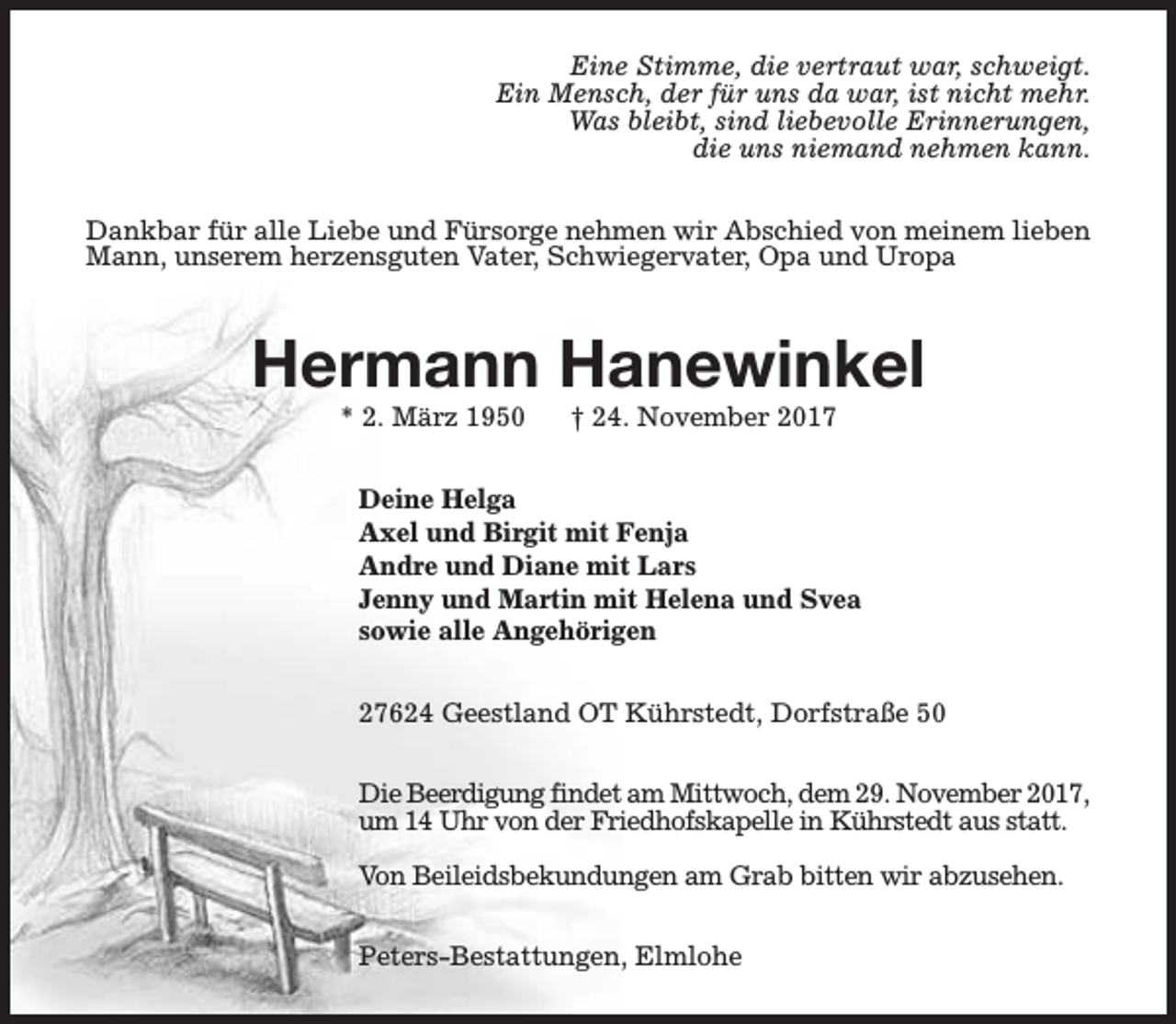 <p>Eine Stimme, die vertraut war, schweigt.<br />Ein Mensch, der für uns da war, ist nicht mehr.<br />Was bleibt, sind liebevolle Erinnerungen,<br />die uns niemand nehmen kann.<br />Dankbar für alle Liebe und Fürsorge nehmen wir Abschied von meinem lieben<br />Mann, unserem herzensguten Vater, Schwiegervater, Opa und Uropa</p><p>Hermann Hanewinkel<br />* 2. März 1950</p><p>† 24. November 2017</p><p>Deine Helga<br />Axel und Birgit mit Fenja<br />Andre und Diane mit Lars<br />Jenny und Martin mit Helena und Svea<br />sowie alle Angehörigen<br />27624 Geestland OT Kührstedt, Dorfstraße 50<br />Die Beerdigung findet am Mittwoch, dem 29. November 2017,<br />um 14 Uhr von der Friedhofskapelle in Kührstedt aus statt.<br />Von Beileidsbekundungen am Grab bitten wir abzusehen.<br />Peters-Bestattungen, Elmlohe</p>
