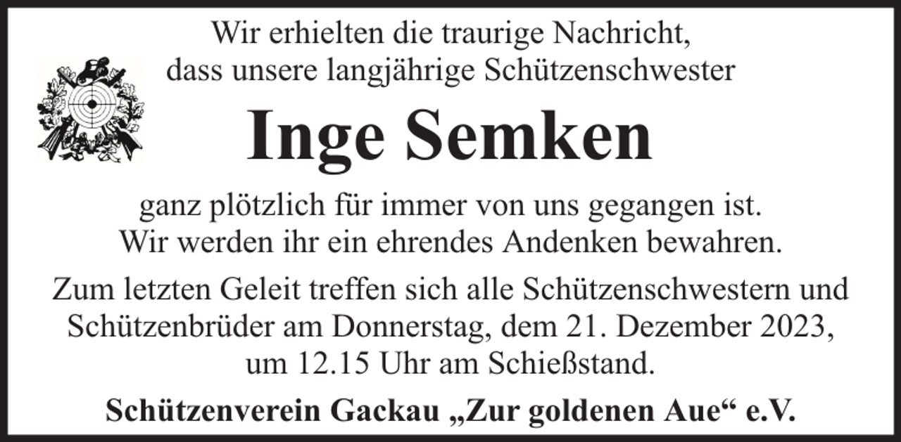 <p>Wir erhielten die traurige Nachricht,<br />dass unsere langjährige Schützenschwester</p><p>Inge Semken</p><p>ganz plötzlich für immer von uns gegangen ist.<br />Wir werden ihr ein ehrendes Andenken bewahren.<br />Zum letzten Geleit treffen sich alle Schützenschwestern und<br />Schützenbrüder am Donnerstag, dem 21. Dezember 2023,<br />um 12.15 Uhr am Schießstand.<br />Schützenverein Gackau „Zur goldenen Aue“ e.V.</p>
