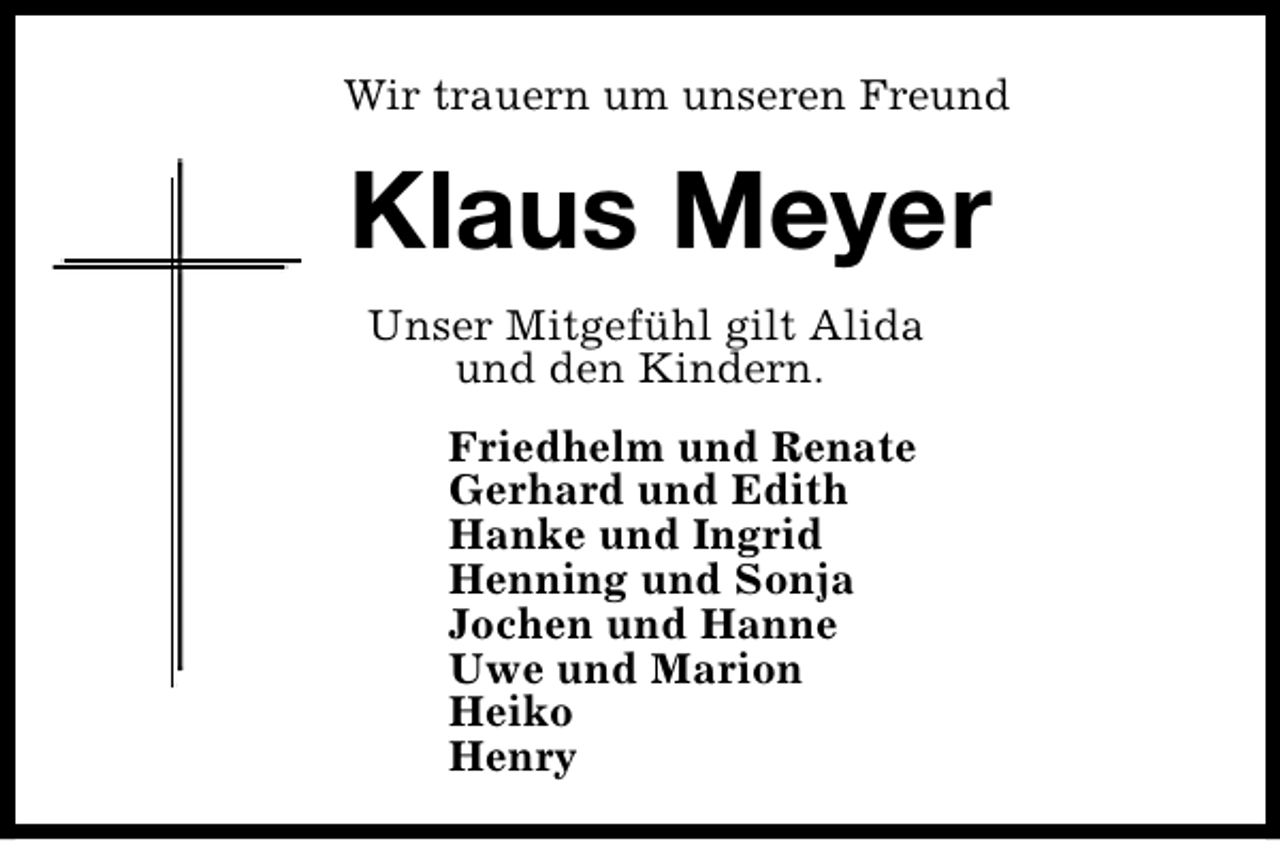 <p>Wir trauern um unseren Freund</p><p>Klaus Meyer<br />Unser Mitgefühl gilt Alida<br />und den Kindern.<br />Friedhelm und Renate<br />Gerhard und Edith<br />Hanke und Ingrid<br />Henning und Sonja<br />Jochen und Hanne<br />Uwe und Marion<br />Heiko<br />Henry</p>