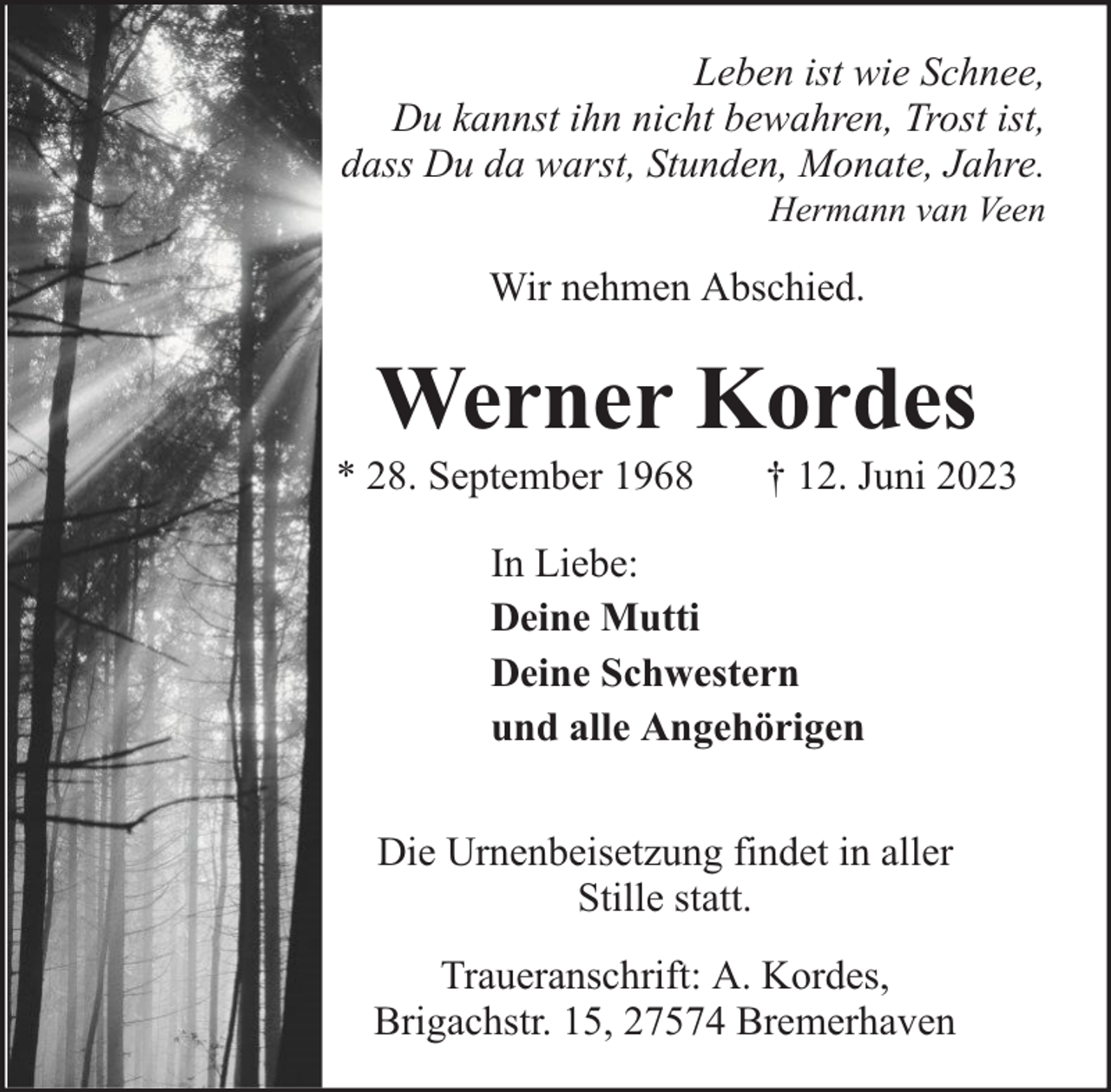 <p>Leben ist wie Schnee,<br />Du kannst ihn nicht bewahren, Trost ist,<br />dass Du da warst, Stunden, Monate, Jahre.<br />Hermann van Veen</p><p>Wir nehmen Abschied.</p><p>Werner Kordes</p><p>* 28. September 1968</p><p>† 12. Juni 2023</p><p>In Liebe:<br />Deine Mutti<br />Deine Schwestern<br />und alle Angehörigen<br />Die Urnenbeisetzung findet in aller<br />Stille statt.<br />Traueranschrift: A. Kordes,<br />Brigachstr. 15, 27574 Bremerhaven</p>