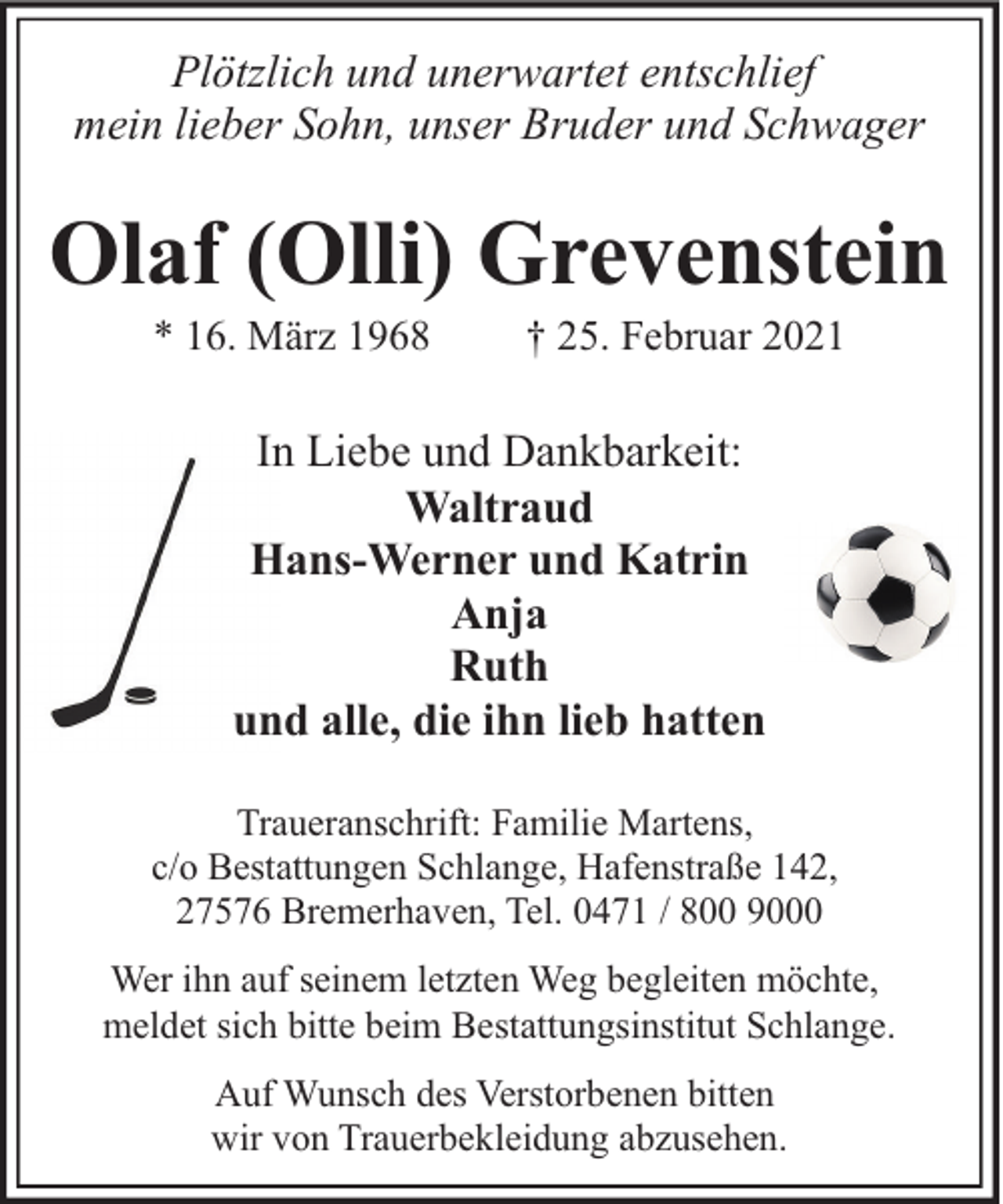 <p>Plötzlich und unerwartet entschlief<br />mein lieber Sohn, unser Bruder und Schwager</p><p>Olaf (Olli) Grevenstein<br />* 16. März 1968</p><p>† 25. Februar 2021</p><p>In Liebe und Dankbarkeit:<br />Waltraud<br />Hans-Werner und Katrin<br />Anja<br />Ruth<br />und alle, die ihn lieb hatten<br />Traueranschrift: Familie Martens,<br />c/o Bestattungen Schlange, Hafenstraße 142,<br />27576 Bremerhaven, Tel. 0471 / 800 9000<br />Wer ihn auf seinem letzten Weg begleiten möchte,<br />meldet sich bitte beim Bestattungsinstitut Schlange.<br />Auf Wunsch des Verstorbenen bitten<br />wir von Trauerbekleidung abzusehen.</p>