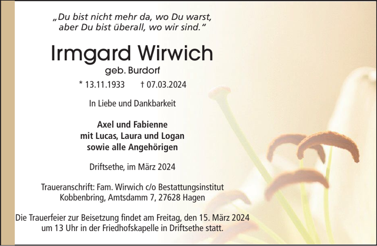 <p>„Du bist nicht mehr da, wo Du warst,<br />aber Du bist überall, wo wir sind.“</p><p>Irmgard Wirwich<br />geb. Burdorf</p><p>* 13.11.1933</p><p>† 07.03.2024</p><p>In Liebe und Dankbarkeit<br />Axel und Fabienne<br />mit Lucas, Laura und Logan<br />sowie alle Angehörigen<br />Driftsethe, im März 2024<br />Traueranschrift: Fam. Wirwich c/o Bestattungsinstitut<br />Kobbenbring, Amtsdamm 7, 27628 Hagen<br />Die Trauerfeier zur Beisetzung findet am Freitag, den 15. März 2024<br />um 13 Uhr in der Friedhofskapelle in Driftsethe statt.</p>