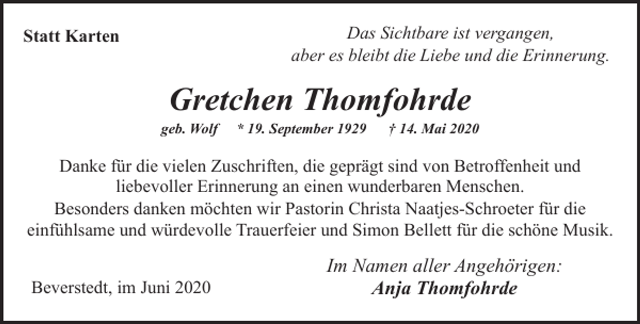 <p>Das Sichtbare ist vergangen,<br />aber es bleibt die Liebe und die Erinnerung.</p><p>Statt Karten</p><p>Gretchen Thomfohrde</p><p>geb. Wolf</p><p>* 19. September 1929</p><p>† 14. Mai 2020</p><p>Danke für die vielen Zuschriften, die geprägt sind von Betroffenheit und<br />liebevoller Erinnerung an einen wunderbaren Menschen.<br />Besonders danken möchten wir Pastorin Christa Naatjes-Schroeter für die<br />einfühlsame und würdevolle Trauerfeier und Simon Bellett für die schöne Musik.<br />Beverstedt, im Juni 2020</p><p>Im Namen aller Angehörigen:<br />Anja Thomfohrde</p>