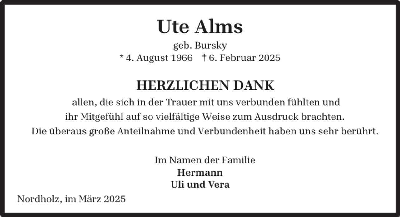 <p>Ute Alms</p><p>geb. Bursky<br />* 4. August 1966 † 6. Februar 2025</p><p>HERZLICHEN DANK<br />allen, die sich in der Trauer mit uns verbunden fühlten und<br />ihr Mitgefühl auf so vielfältige Weise zum Ausdruck brachten.<br />Die überaus große Anteilnahme und Verbundenheit haben uns sehr berührt.<br />Im Namen der Familie<br />Hermann<br />Uli und Vera<br />Nordholz, im März 2025</p>