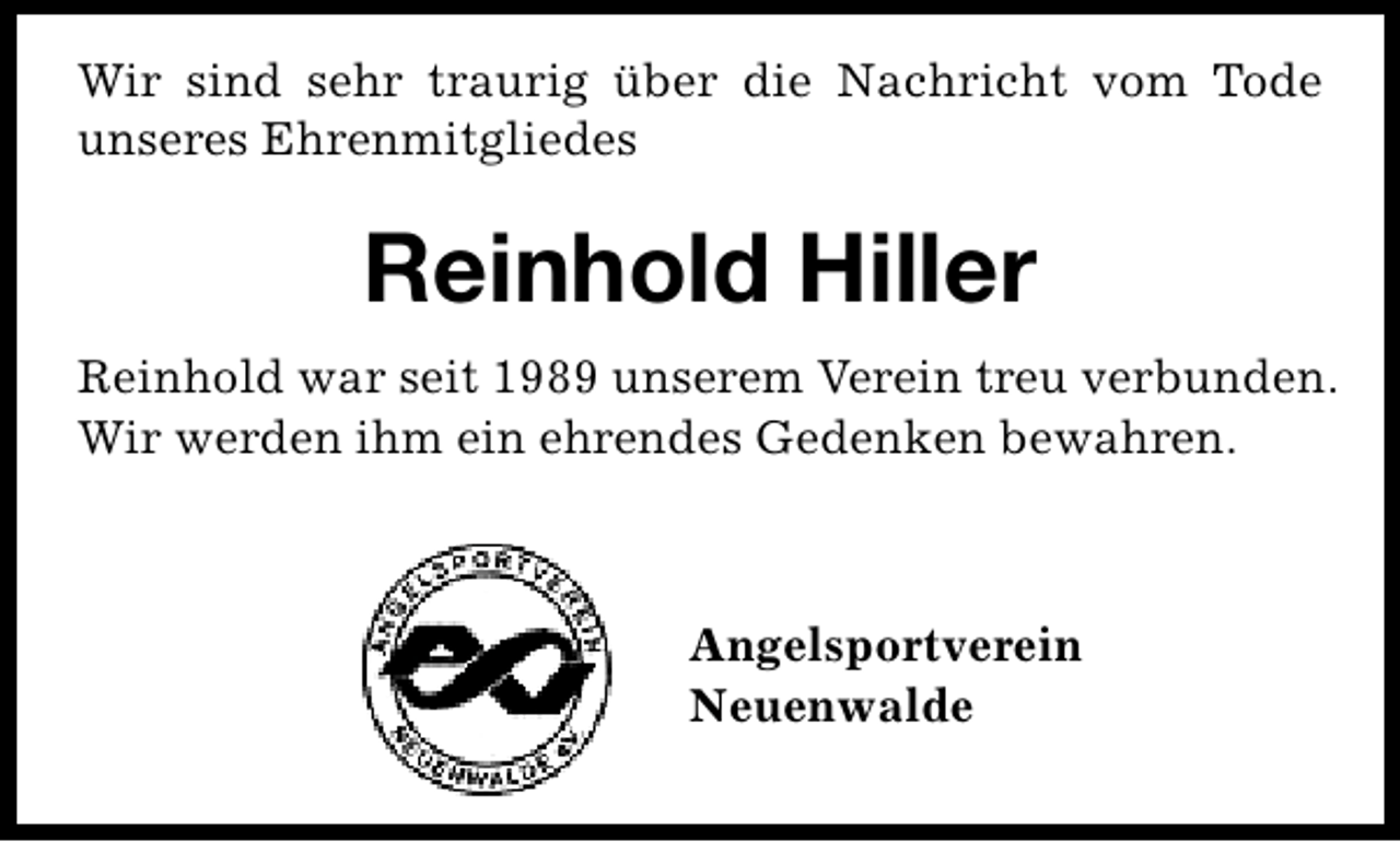 <p>Wir sind sehr traurig über die Nachricht vom Tode<br />unseres Ehrenmitgliedes</p><p>Reinhold Hiller<br />Reinhold war seit 1989 unserem Verein treu verbunden.<br />Wir werden ihm ein ehrendes Gedenken bewahren.</p><p>Angelsportverein<br />Neuenwalde</p>