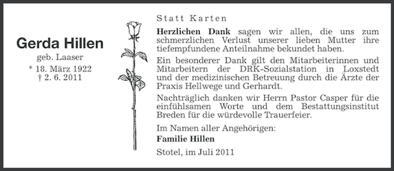 <p>Statt Karten</p><p>Gerda Hillen<br />geb. Laaser<br />* 18. März 1922<br />† 2. 6. 2011</p><p>Herzlichen Dank sagen wir allen, die uns zum<br />schmerzlichen Verlust unserer lieben Mutter ihre<br />tiefempfundene Anteilnahme bekundet haben.<br />Ein besonderer Dank gilt den Mitarbeiterinnen und<br />Mitarbeitern der DRK-Sozialstation in Loxstedt<br />und der medizinischen Betreuung durch die Ärzte der<br />Praxis Hellwege und Gerhardt.<br />Nachträglich danken wir Herrn Pastor Casper für die<br />einfühlsamen Worte und dem Bestattungsinstitut<br />Breden für die würdevolle Trauerfeier.<br />Im Namen aller Angehörigen:<br />Familie Hillen<br />Stotel, im Juli 2011</p>