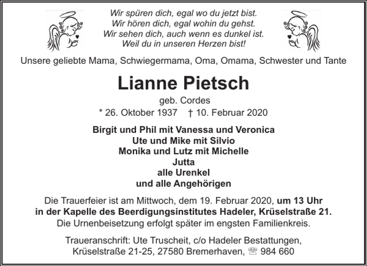 <p>Wir spüren dich, egal wo du jetzt bist.<br />Wir hören dich, egal wohin du gehst.<br />Wir sehen dich, auch wenn es dunkel ist.<br />Weil du in unseren Herzen bist!</p><p>Unsere geliebte Mama, Schwiegermama, Oma, Omama, Schwester und Tante</p><p>Lianne Pietsch</p><p>geb. Cordes<br />* 26. Oktober 1937 † 10. Februar 2020<br />Birgit und Phil mit Vanessa und Veronica<br />Ute und Mike mit Silvio<br />Monika und Lutz mit Michelle<br />Jutta<br />alle Urenkel<br />und alle Angehörigen<br />Die Trauerfeier ist am Mittwoch, dem 19. Februar 2020, um 13 Uhr<br />in der Kapelle des Beerdigungsinstitutes Hadeler, Krüselstraße 21.<br />Die Urnenbeisetzung erfolgt später im engsten Familienkreis.<br />Traueranschrift: Ute Truscheit, c/o Hadeler Bestattungen,<br />Krüselstraße 21-25, 27580 Bremerhaven, ' 984 660</p>