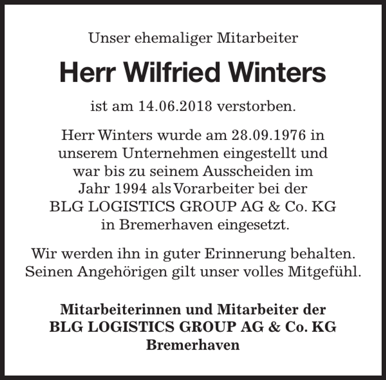 <p>Unser ehemaliger Mitarbeiter</p><p>Herr Wilfried Winters<br />ist am 14.06.2018 verstorben.<br />Herr Winters wurde am 28.09.1976 in<br />unserem Unternehmen eingestellt und<br />war bis zu seinem Ausscheiden im<br />Jahr 1994 als Vorarbeiter bei der<br />BLG LOGISTICS GROUP AG &amp; Co. KG<br />in Bremerhaven eingesetzt.<br />Wir werden ihn in guter Erinnerung behalten.<br />Seinen Angehörigen gilt unser volles Mitgefühl.<br />Mitarbeiterinnen und Mitarbeiter der<br />BLG LOGISTICS GROUP AG &amp; Co. KG<br />Bremerhaven</p>