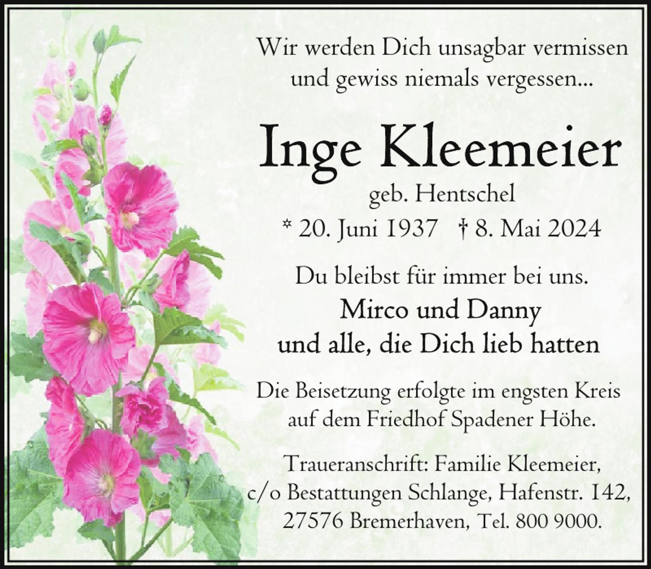 <p>Wir werden Dich unsagbar vermissen<br />und gewiss niemals vergessen...</p>
<p>geb. Hentschel<br />* 20. Juni 1937 † 8. Mai 2024<br />Du bleibst für immer bei uns.</p>
<p>Die Beisetzung erfolgte im engsten Kreis<br />auf dem Friedhof Spadener Höhe.<br />Traueranschrift: Familie Kleemeier,<br />c/o Bestattungen Schlange, Hafenstr. 142,<br />27576 Bremerhaven, Tel. 800 9000.</p>