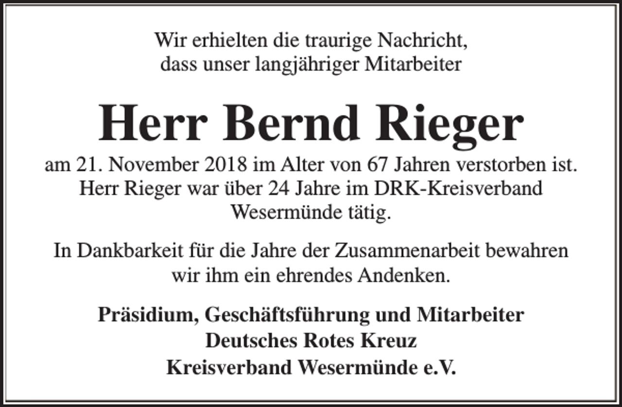 <p>Wir erhielten die traurige Nachricht,<br />dass unser langjähriger Mitarbeiter</p>
<p>Herr Bernd Rieger</p>
<p>am 21. November 2018 im Alter von 67 Jahren verstorben ist.<br />Herr Rieger war über 24 Jahre im DRK-Kreisverband<br />Wesermünde tätig.<br />In Dankbarkeit für die Jahre der Zusammenarbeit bewahren<br />wir ihm ein ehrendes Andenken.<br />Präsidium, Geschäftsführung und Mitarbeiter<br />Deutsches Rotes Kreuz<br />Kreisverband Wesermünde e.V.</p>