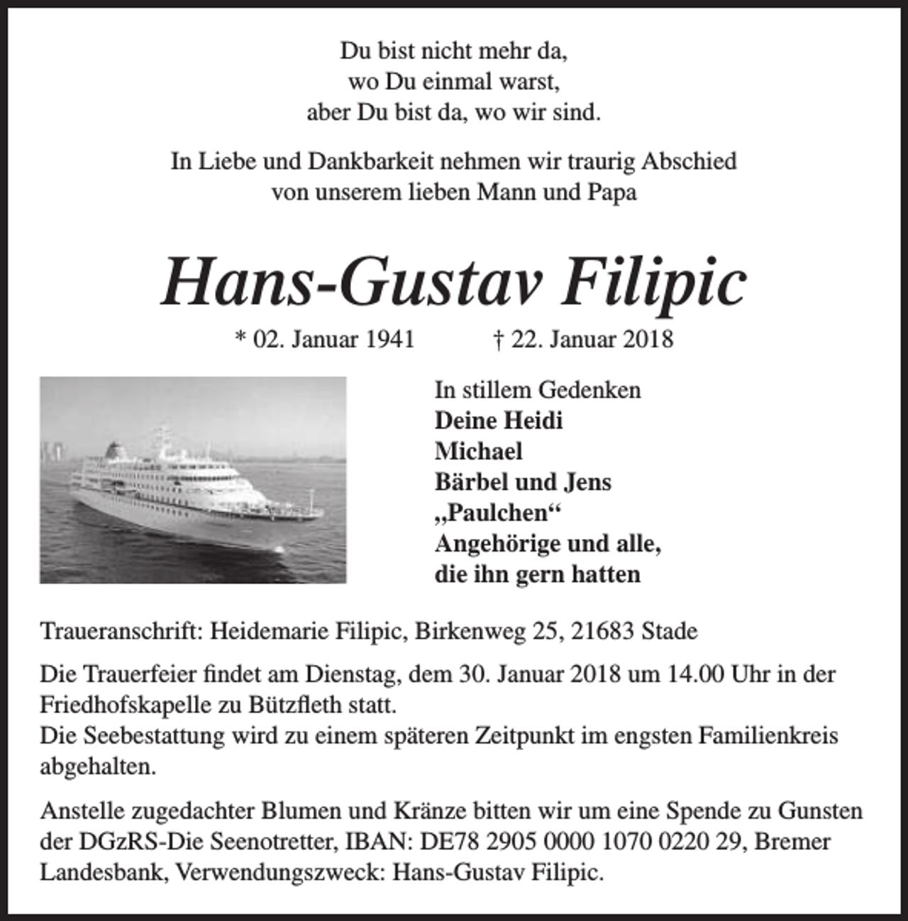 <p>Du bist nicht mehr da,<br />wo Du einmal warst,<br />aber Du bist da, wo wir sind.<br />In Liebe und Dankbarkeit nehmen wir traurig Abschied<br />von unserem lieben Mann und Papa</p><p>Hans-Gustav Filipic<br />* 02. Januar 1941</p><p>† 22. Januar 2018</p><p>In stillem Gedenken<br />Deine Heidi<br />Michael<br />Bärbel und Jens<br />„Paulchen“<br />Angehörige und alle,<br />die ihn gern hatten<br />Traueranschrift: Heidemarie Filipic, Birkenweg 25, 21683 Stade<br />Die Trauerfeier findet am Dienstag, dem 30. Januar 2018 um 14.00 Uhr in der<br />Friedhofskapelle zu Bützfleth statt.<br />Die Seebestattung wird zu einem späteren Zeitpunkt im engsten Familienkreis<br />abgehalten.<br />Anstelle zugedachter Blumen und Kränze bitten wir um eine Spende zu Gunsten<br />der DGzRS-Die Seenotretter, IBAN: DE78 2905 0000 107220 29, Bremer<br />Landesbank, Verwendungszweck: Hans-Gustav Filipic.</p>