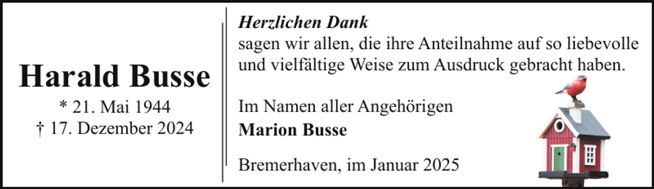 <p>Harald Busse<br />* 21. Mai 1944<br />† 17. Dezember 2024</p><p>Herzlichen Dank<br />sagen wir allen, die ihre Anteilnahme auf so liebevolle<br />und vielfältige Weise zum Ausdruck gebracht haben.<br />Im Namen aller Angehörigen<br />Marion Busse<br />Bremerhaven, im Januar 2025</p>