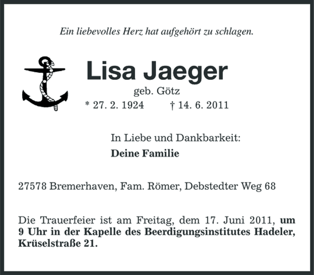 <p>Ein liebevolles Herz hat aufgehört zu schlagen.</p><p>Lisa Jaeger<br />geb. Götz * 27. 2. 1924 † 14. 6. 2011 In Liebe und Dankbarkeit: Deine Familie 27578 Bremerhaven, Fam. Römer, Debstedter Weg 68 Die Trauerfeier ist am Freitag, dem 17. Juni 2011, um 9 Uhr in der Kapelle des Beerdigungsinstitutes Hadeler, Krüselstraße 21.</p>