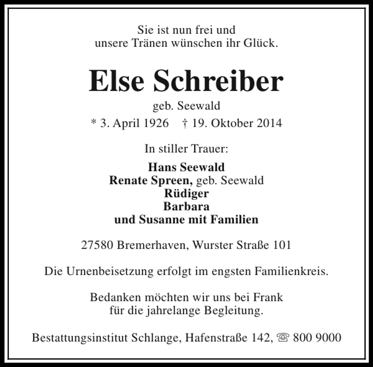 <p>Sie ist nun frei und<br />unsere Tränen wünschen ihr Glück.</p><p>Else Schreiber<br />geb. Seewald<br />* 3. April 1926 † 19. Oktober 2014<br />In stiller Trauer:<br />Hans Seewald<br />Renate Spreen, geb. Seewald<br />Rüdiger<br />Barbara<br />und Susanne mit Familien<br />27580 Bremerhaven, Wurster Straße 101<br />Die Urnenbeisetzung erfolgt im engsten Familienkreis.<br />Bedanken möchten wir uns bei Frank<br />für die jahrelange Begleitung.<br />Bestattungsinstitut Schlange, Hafenstraße 142, s 800 9000</p>
