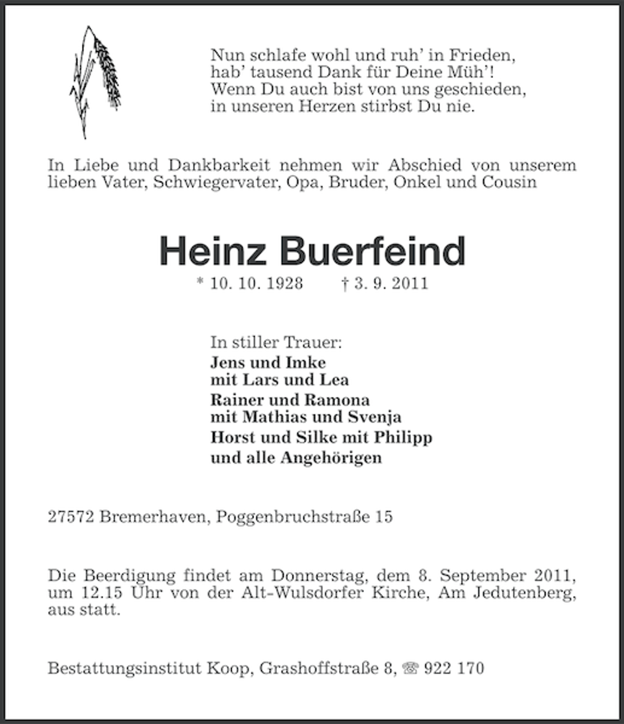 <p>Nun schlafe wohl und ruh’ in Frieden,<br />hab’ tausend Dank für Deine Müh’!<br />Wenn Du auch bist von uns geschieden,<br />in unseren Herzen stirbst Du nie.</p><p>In Liebe und Dankbarkeit nehmen wir Abschied von unserem<br />lieben Vater, Schwiegervater, Opa, Bruder, Onkel und Cousin</p><p>Heinz Buerfeind<br />* 10. 10. 1928</p><p>† 3. 9. 2011</p><p>In stiller Trauer:<br />Jens und Imke<br />mit Lars und Lea<br />Rainer und Ramona<br />mit Mathias und Svenja<br />Horst und Silke mit Philipp<br />und alle Angehörigen</p><p>27572 Bremerhaven, Poggenbruchstraße 15<br />Die Beerdigung findet am Donnerstag, dem 8. September 2011,<br />um 12.15 Uhr von der Alt-Wulsdorfer Kirche, Am Jedutenberg,<br />aus statt.<br />Bestattungsinstitut Koop, Grashoffstraße 8, 922 170</p>