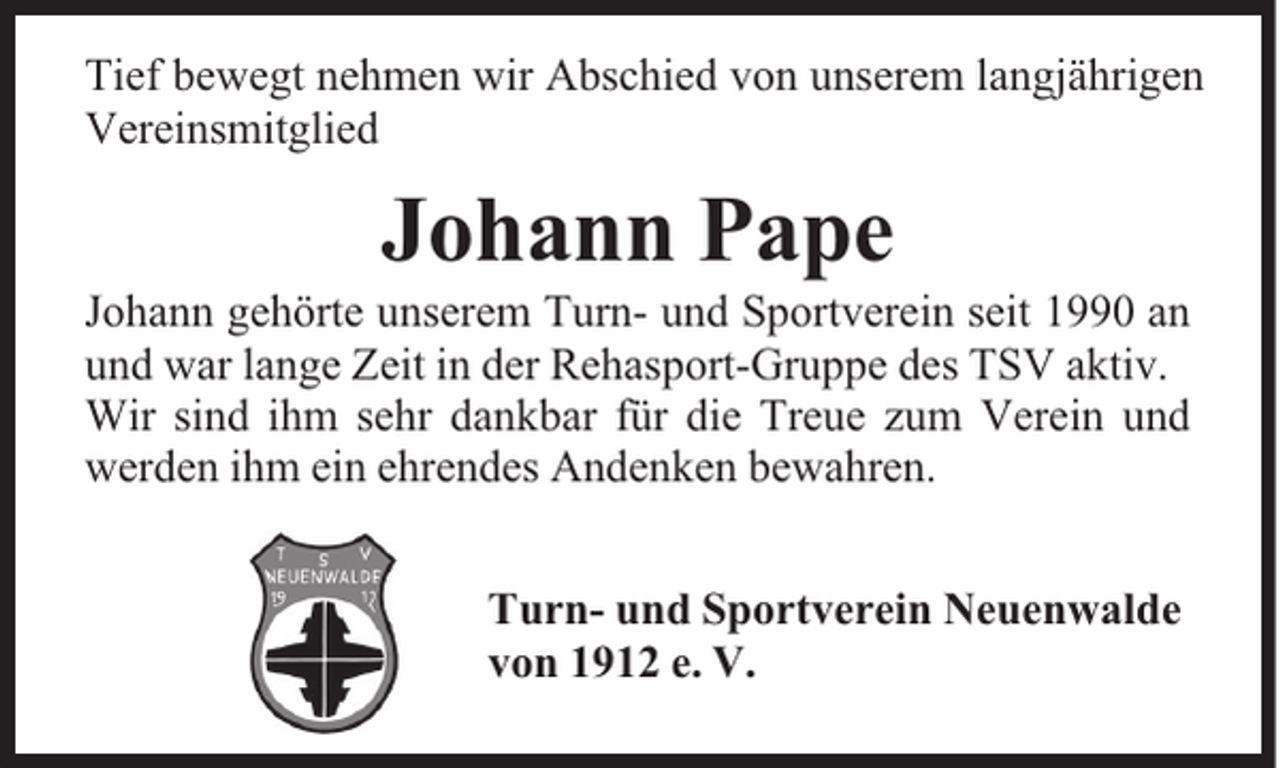 <p>Tief bewegt nehmen wir Abschied von unserem langjährigen<br />Vereinsmitglied</p><p>Johann Pape</p><p>Johann gehörte unserem Turn- und Sportverein seit 1990 an<br />und war lange Zeit in der Rehasport-Gruppe des TSV aktiv.<br />Wir sind ihm sehr dankbar für die Treue zum Verein und<br />werden ihm ein ehrendes Andenken bewahren.<br />Turn- und Sportverein Neuenwalde<br />von 1912 e. V.</p>