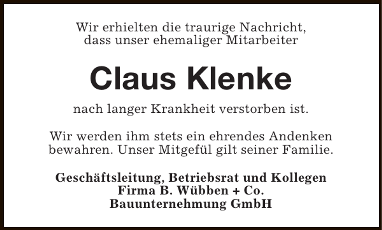 <p>Wir erhielten die traurige Nachricht,<br />dass unser ehemaliger Mitarbeiter</p><p>Claus Klenke</p><p>nach langer Krankheit verstorben ist.<br />Wir werden ihm stets ein ehrendes Andenken<br />bewahren. Unser Mitgefül gilt seiner Familie.<br />Geschäftsleitung, Betriebsrat und Kollegen<br />Firma B. Wübben + Co.<br />Bauunternehmung GmbH</p>