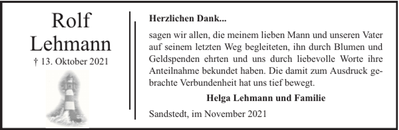 <p>Rolf<br />Lehmann<br />† 13. Oktober 2021</p>
<p>Herzlichen Dank...<br />sagen wir allen, die meinem lieben Mann und unseren Vater<br />auf seinem letzten Weg begleiteten, ihn durch Blumen und<br />Geldspenden ehrten und uns durch liebevolle Worte ihre<br />Anteilnahme bekundet haben. Die damit zum Ausdruck gebrachte Verbundenheit hat uns tief bewegt.<br />Helga Lehmann und Familie<br />Sandstedt, im November 2021</p>