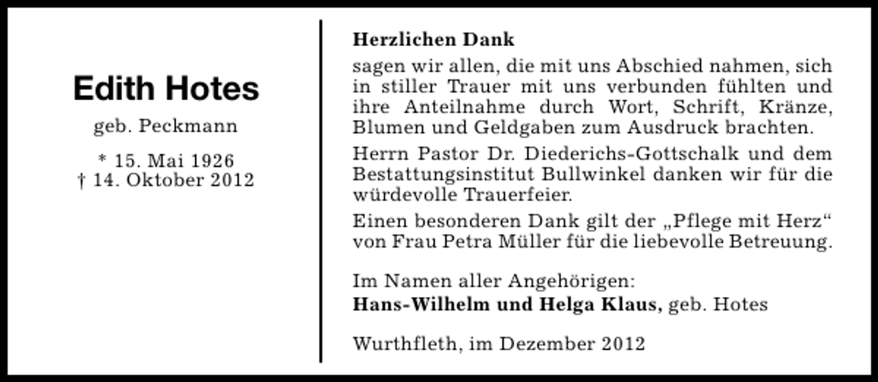 <p>Edith Hotes<br />geb. Peckmann<br />* 15. Mai 1926<br />† 14. Oktober 2012</p><p>Herzlichen Dank<br />sagen wir allen, die mit uns Abschied nahmen, sich<br />in stiller Trauer mit uns verbunden fühlten und<br />ihre Anteilnahme durch Wort, Schrift, Kränze,<br />Blumen und Geldgaben zum Ausdruck brachten.<br />Herrn Pastor Dr. Diederichs-Gottschalk und dem<br />Bestattungsinstitut Bullwinkel danken wir für die<br />würdevolle Trauerfeier.<br />Einen besonderen Dank gilt der „Pflege mit Herz“<br />von Frau Petra Müller für die liebevolle Betreuung.<br />Im Namen aller Angehörigen:<br />Hans-Wilhelm und Helga Klaus, geb. Hotes<br />Wurthfleth, im Dezember 2012</p>