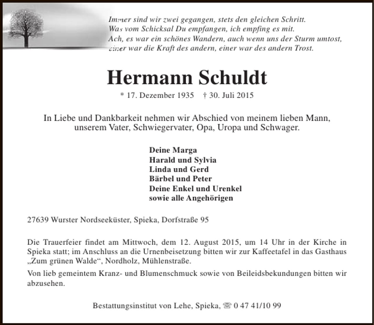 <p>Immer sind wir zwei gegangen, stets den gleichen Schritt.<br />m<br />Was vom Schicksal Du empfangen, ich empfing es mit.<br />s<br />Ach, es war ein schönes Wandern, auch wenn uns der Sturm umtost,<br />,<br />einer war die Kraft des andern, einer war des andern Trost.</p><p>Hermann Schuldt<br />* 17. Dezember 1935</p><p>† 30. Juli 2015</p><p>In Liebe und Dankbarkeit nehmen wir Abschied von meinem lieben Mann,<br />unserem Vater, Schwiegervater, Opa, Uropa und Schwager.<br />Deine Marga<br />Harald und Sylvia<br />Linda und Gerd<br />Bärbel und Peter<br />Deine Enkel und Urenkel<br />sowie alle Angehörigen<br />27639 Wurster Nordseeküster, Spieka, Dorfstraße 95<br />Die Trauerfeier findet am Mittwoch, dem 12. August 2015, um 14 Uhr in der Kirche in<br />Spieka statt; im Anschluss an die Urnenbeisetzung bitten wir zur Kaffeetafel in das Gasthaus<br />„Zum grünen Walde“, Nordholz, Mühlenstraße.<br />Von lieb gemeintem Kranz- und Blumenschmuck sowie von Beileidsbekundungen bitten wir<br />abzusehen.<br />Bestattungsinstitut von Lehe, Spieka, s 0 47 41/10 99</p>