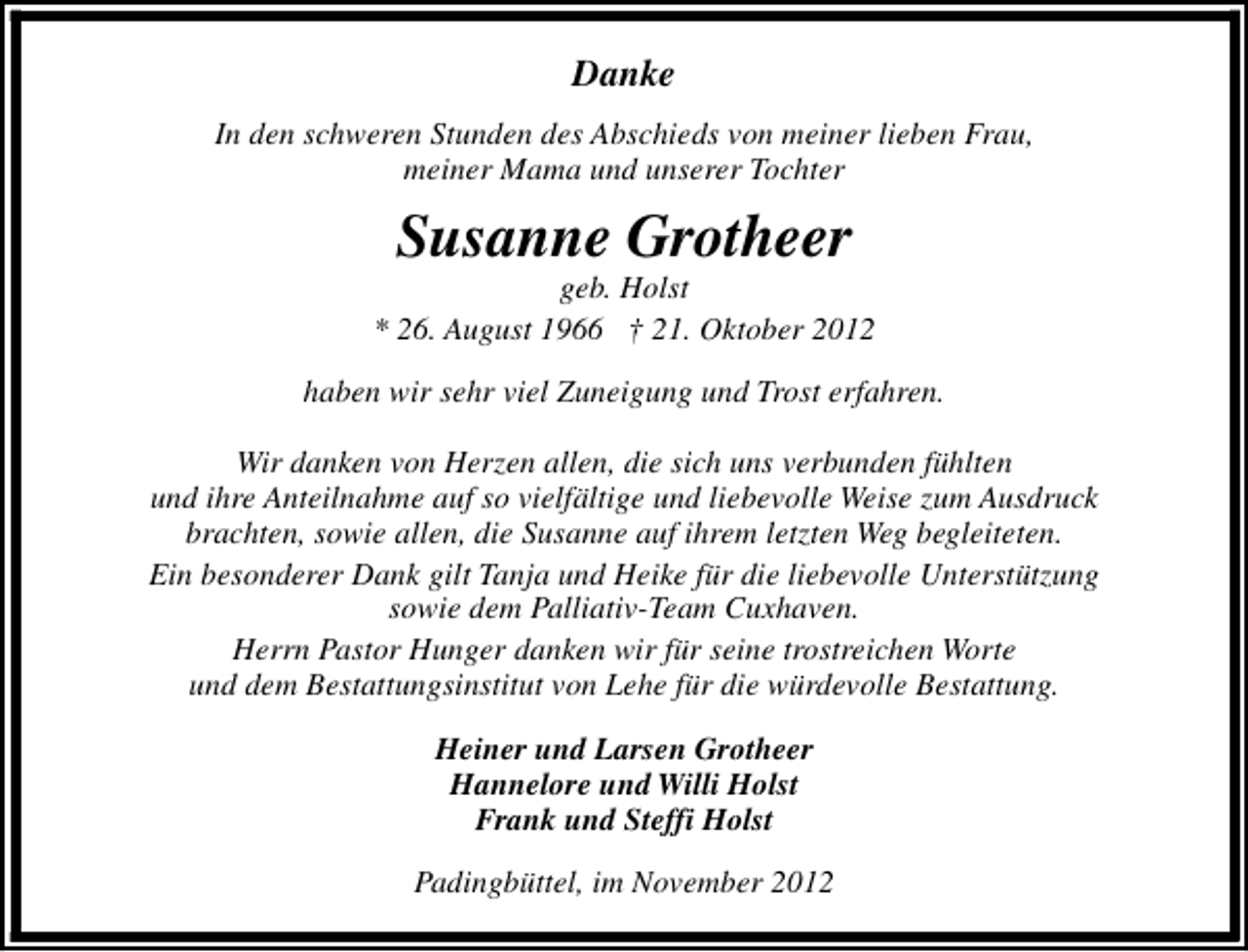 <p>Danke<br />In den schweren Stunden des Abschieds von meiner lieben Frau,<br />meiner Mama und unserer Tochter</p><p>Susanne Grotheer</p><p>geb. Holst<br />* 26. August 1966 † 21. Oktober 2012<br />haben wir sehr viel Zuneigung und Trost erfahren.<br />Wir danken von Herzen allen, die sich uns verbunden fühlten<br />und ihre Anteilnahme auf so vielfältige und liebevolle Weise zum Ausdruck<br />brachten, sowie allen, die Susanne auf ihrem letzten Weg begleiteten.<br />Ein besonderer Dank gilt Tanja und Heike für die liebevolle Unterstützung<br />sowie dem Palliativ-Team Cuxhaven.<br />Herrn Pastor Hunger danken wir für seine trostreichen Worte<br />und dem Bestattungsinstitut von Lehe für die würdevolle Bestattung.<br />Heiner und Larsen Grotheer<br />Hannelore und Willi Holst<br />Frank und Steffi Holst<br />Padingbüttel, im November 2012</p>