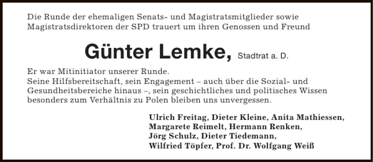 <p>Die Runde der ehemaligen Senats- und Magistratsmitglieder sowie<br />Magistratsdirektoren der SPD trauert um ihren Genossen und Freund</p><p>Günter Lemke, Stadtrat a. D.<br />Er war Mitinitiator unserer Runde.<br />Seine Hilfsbereitschaft, sein Engagement – auch über die Sozial- und<br />Gesundheitsbereiche hinaus –, sein geschichtliches und politisches Wissen<br />besonders zum Verhältnis zu Polen bleiben uns unvergessen.<br />Ulrich Freitag, Dieter Kleine, Anita Mathiessen,<br />Margarete Reimelt, Hermann Renken,<br />Jörg Schulz, Dieter Tiedemann,<br />Wilfried Töpfer, Prof. Dr. Wolfgang Weiß</p>