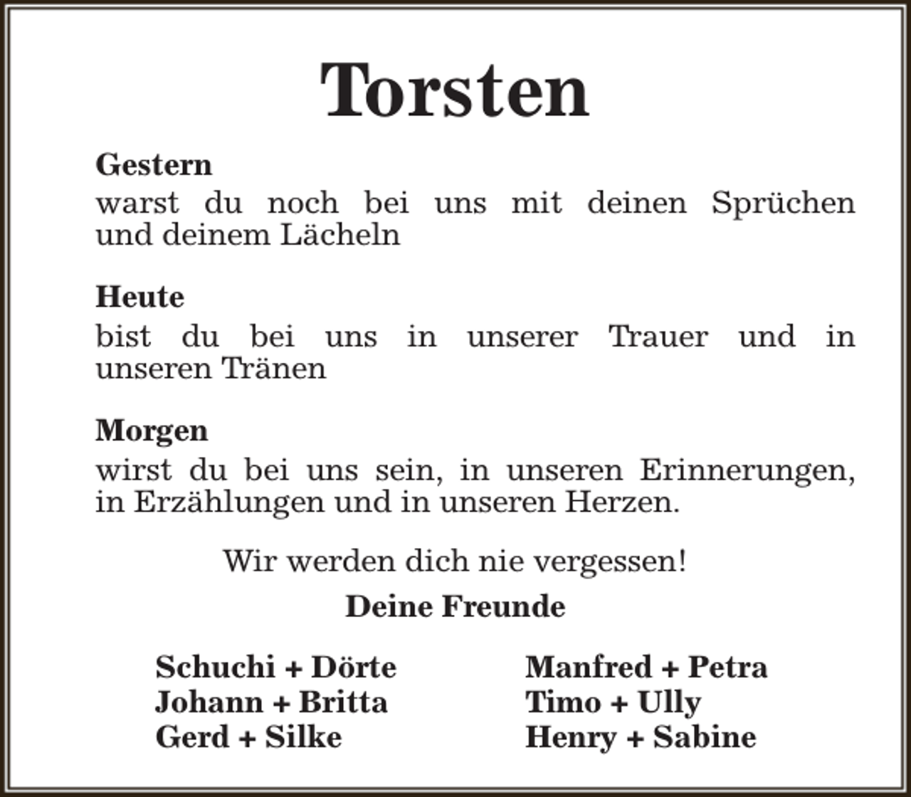 <p>Torsten<br />Gestern<br />warst du noch bei uns mit deinen Sprüchen<br />und deinem Lächeln<br />Heute<br />bist du bei uns in unserer Trauer und in<br />unseren Tränen<br />Morgen<br />wirst du bei uns sein, in unseren Erinnerungen,<br />in Erzählungen und in unseren Herzen.<br />Wir werden dich nie vergessen!<br />Deine Freunde<br />Schuchi + Dörte<br />Johann + Britta<br />Gerd + Silke</p><p>Manfred + Petra<br />Timo + Ully<br />Henry + Sabine</p>