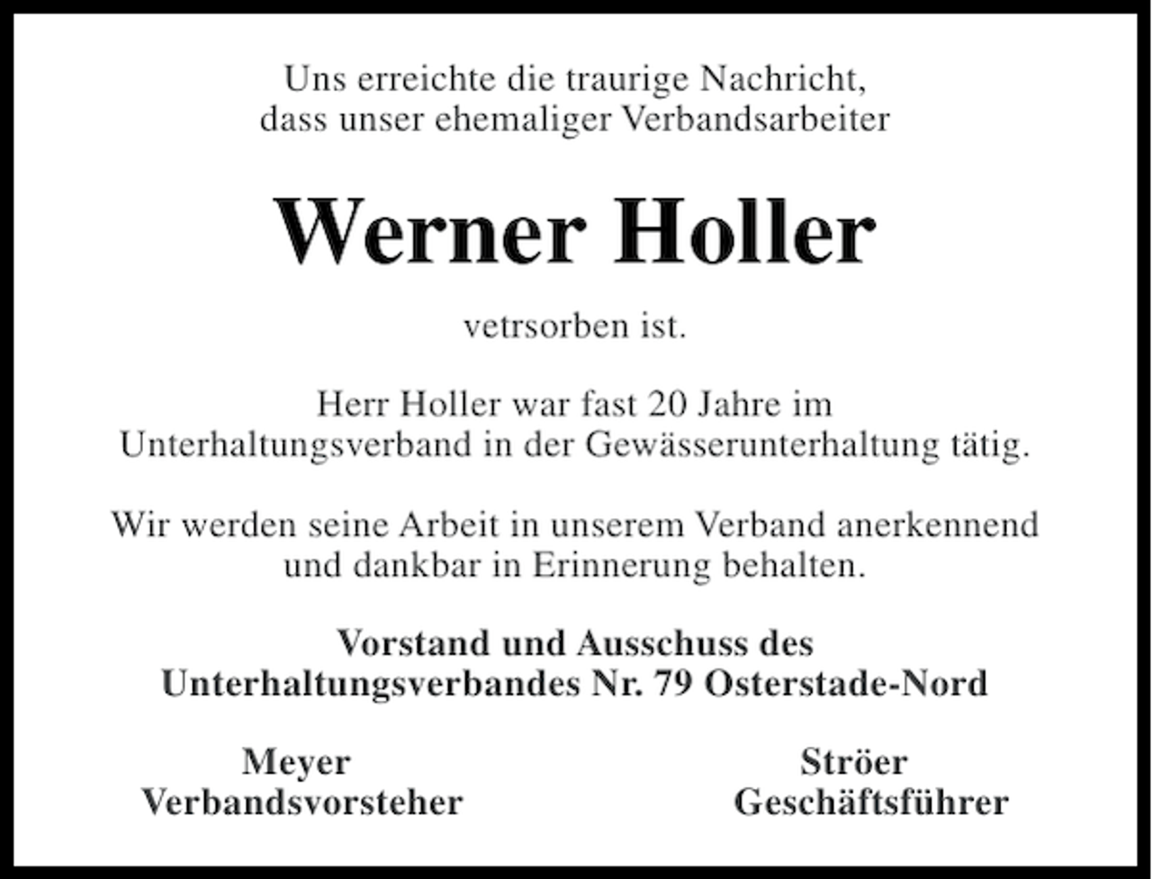 <p>Uns erreichte die traurige Nachricht,<br />dass unser ehemaliger Verbandsarbeiter</p><p>Werner Holler<br />vetrsorben ist.<br />Herr Holler war fast 20 Jahre im<br />Unterhaltungsverband in der Gewässerunterhaltung tätig.<br />Wir werden seine Arbeit in unserem Verband anerkennend<br />und dankbar in Erinnerung behalten.<br />Vorstand und Ausschuss des<br />Unterhaltungsverbandes Nr. 79 Osterstade-Nord<br />Meyer<br />Verbandsvorsteher</p><p>Ströer<br />Geschäftsführer</p>
