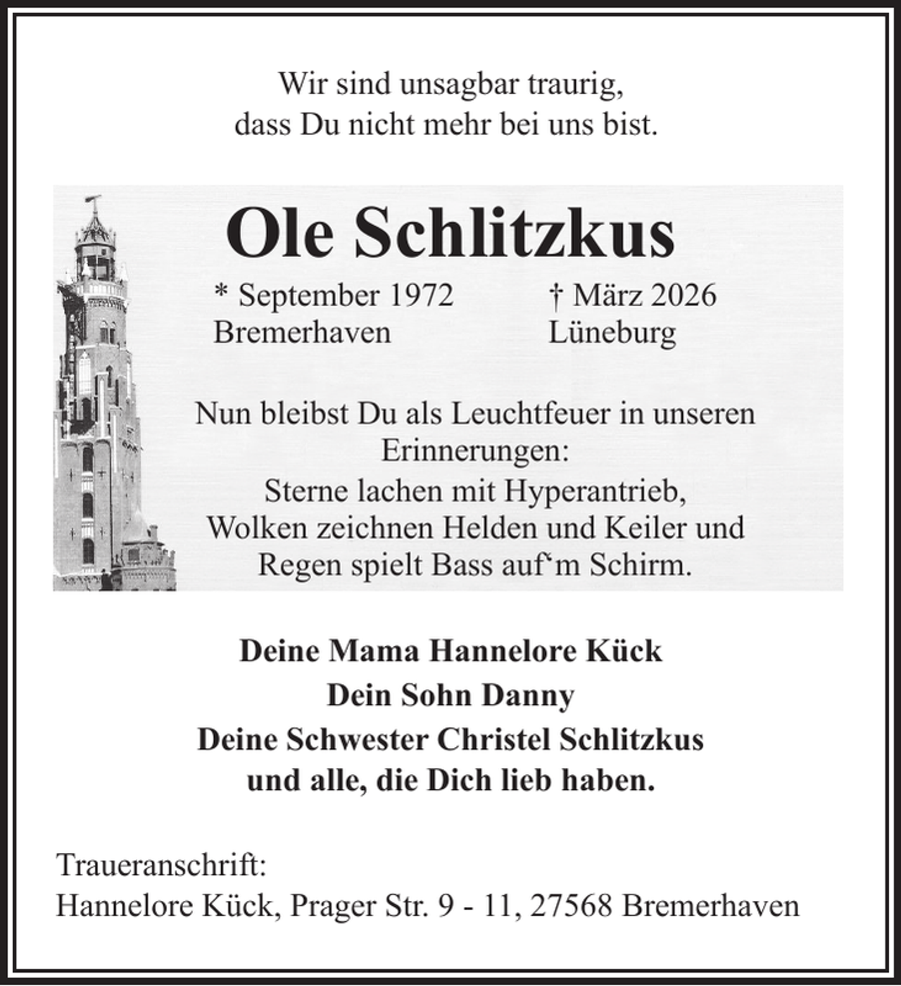 <p>Wir sind unsagbar traurig,<br />dass Du nicht mehr bei uns bist.</p><p>Ole Schlitzkus<br />* September 1972<br />Bremerhaven</p><p>† März 2026<br />Lüneburg</p><p>Nun bleibst Du als Leuchtfeuer in unseren<br />Erinnerungen:<br />Sterne lachen mit Hyperantrieb,<br />Wolken zeichnen Helden und Keiler und<br />Regen spielt Bass auf‘m Schirm.<br />Deine Mama Hannelore Kück<br />Dein Sohn Danny<br />Deine Schwester Christel Schlitzkus<br />und alle, die Dich lieb haben.<br />Traueranschrift:<br />Hannelore Kück, Prager Str. 9 - 11, 27568 Bremerhaven</p>