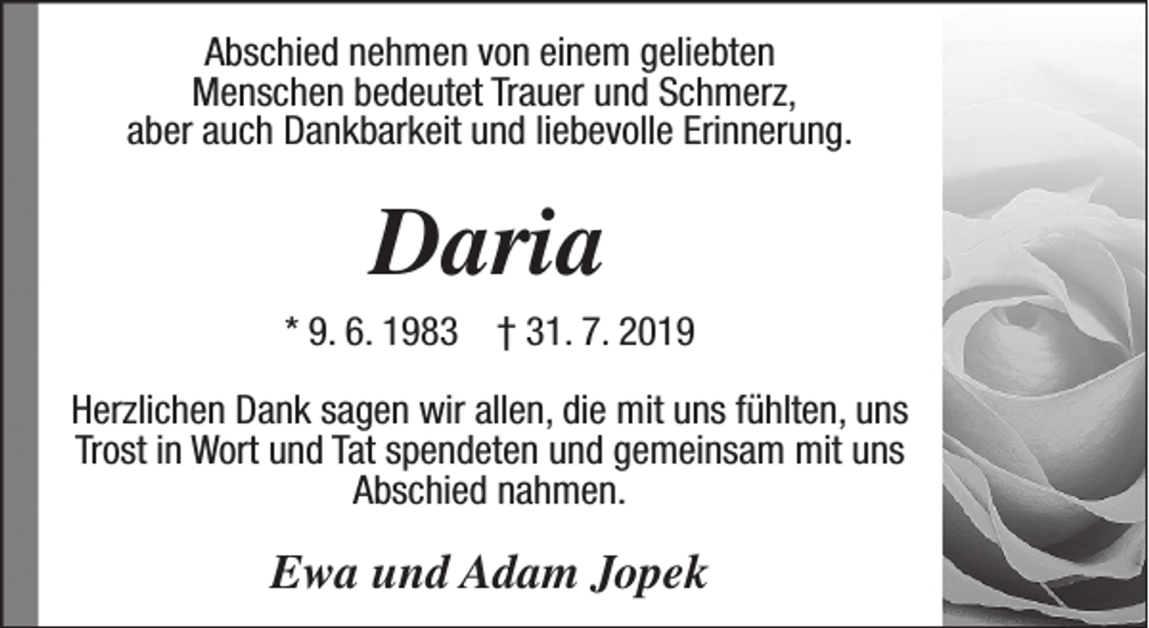 <p>Abschied nehmen von einem geliebten<br />Menschen bedeutet Trauer und Schmerz,<br />aber auch Dankbarkeit und liebevolle Erinnerung.</p><p>Daria</p><p>* 9. 6. 1983 † 31. 7. 2019<br />Herzlichen Dank sagen wir allen, die mit uns fühlten, uns<br />Trost in Wort und Tat spendeten und gemeinsam mit uns<br />Abschied nahmen.</p><p>Ewa und Adam Jopek</p>