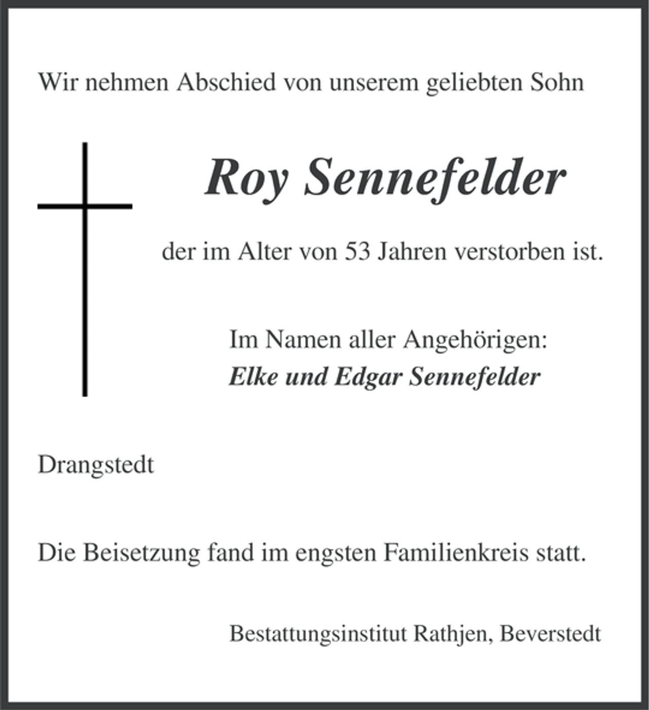 <p>Wir nehmen Abschied von unserem geliebten Sohn</p><p>Roy Sennefelder<br />der im Alter von 53 Jahren verstorben ist.<br />Im Namen aller Angehörigen:<br />Elke und Edgar Sennefelder<br />Drangstedt<br />Die Beisetzung fand im engsten Familienkreis statt.<br />Bestattungsinstitut Rathjen, Beverstedt</p>