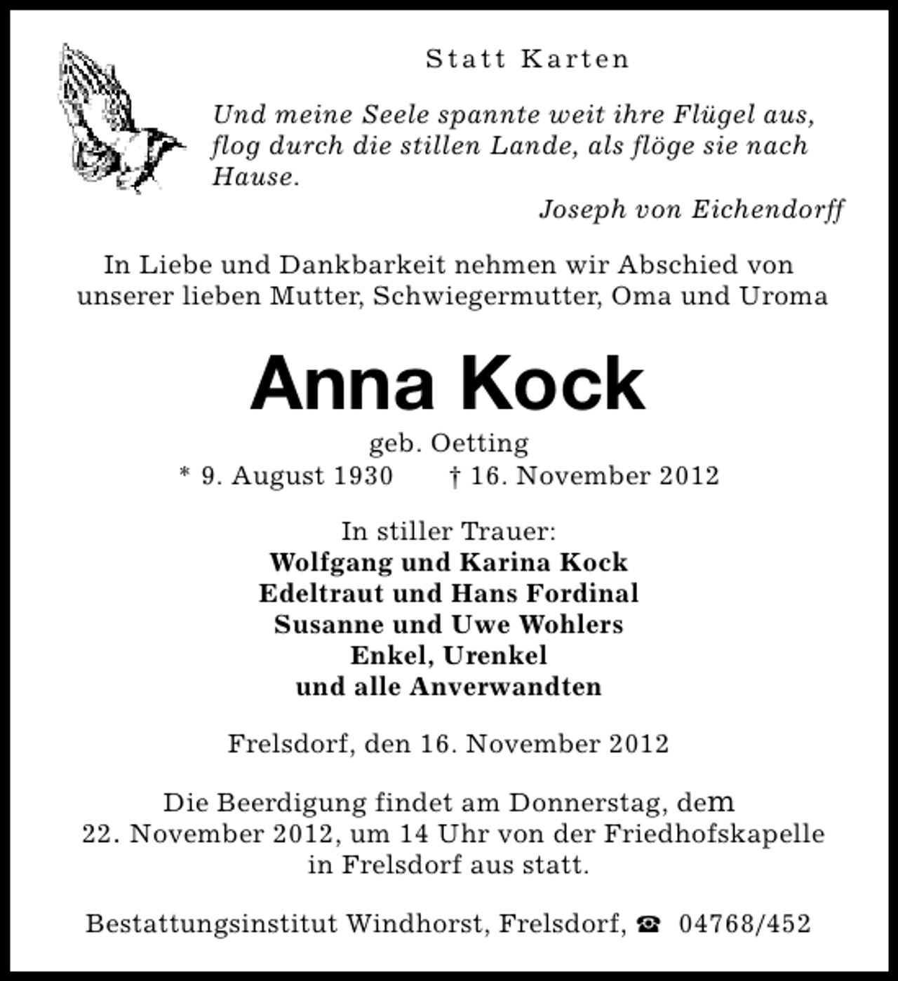 <p>Statt Karten<br />Und meine Seele spannte weit ihre Flügel aus,<br />flog durch die stillen Lande, als flöge sie nach<br />Hause.<br />Joseph von Eichendorff<br />In Liebe und Dankbarkeit nehmen wir Abschied von<br />unserer lieben Mutter, Schwiegermutter, Oma und Uroma</p><p>Anna Kock</p><p>geb. Oetting<br />* 9. August 1930<br />† 16. November 2012<br />In stiller Trauer:<br />Wolfgang und Karina Kock<br />Edeltraut und Hans Fordinal<br />Susanne und Uwe Wohlers<br />Enkel, Urenkel<br />und alle Anverwandten<br />Frelsdorf, den 16. November 2012<br />Die Beerdigung findet am Donnerstag, dem<br />22. November 2012, um 14 Uhr von der Friedhofskapelle<br />in Frelsdorf aus statt.<br />Bestattungsinstitut Windhorst, Frelsdorf, S 04768/452</p>