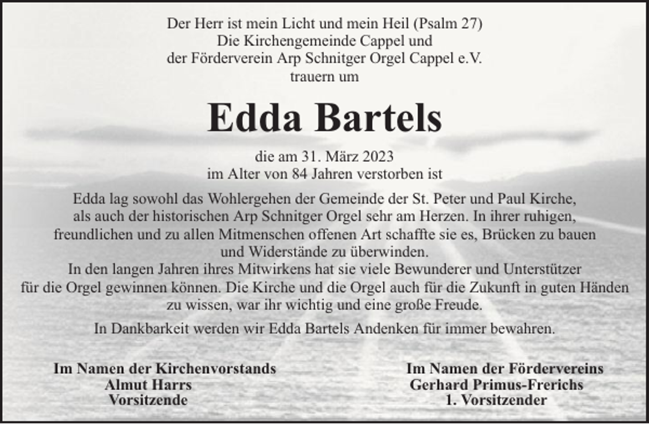 <p>Der Herr ist mein Licht und mein Heil (Psalm 27)<br />Die Kirchengemeinde Cappel und<br />der Förderverein Arp Schnitger Orgel Cappel e.V.<br />trauern um</p><p>Edda Bartels<br />die am 31. März 2023<br />im Alter von 84 Jahren verstorben ist<br />Edda lag sowohl das Wohlergehen der Gemeinde der St. Peter und Paul Kirche,<br />als auch der historischen Arp Schnitger Orgel sehr am Herzen. In ihrer ruhigen,<br />freundlichen und zu allen Mitmenschen offenen Art schaffte sie es, Brücken zu bauen<br />und Widerstände zu überwinden.<br />In den langen Jahren ihres Mitwirkens hat sie viele Bewunderer und Unterstützer<br />für die Orgel gewinnen können. Die Kirche und die Orgel auch für die Zukunft in guten Händen<br />zu wissen, war ihr wichtig und eine große Freude.<br />In Dankbarkeit werden wir Edda Bartels Andenken für immer bewahren.<br />Im Namen der Kirchenvorstands<br />Almut Harrs<br />Vorsitzende</p><p>Im Namen der Fördervereins<br />Gerhard Primus-Frerichs<br />1. Vorsitzender</p>