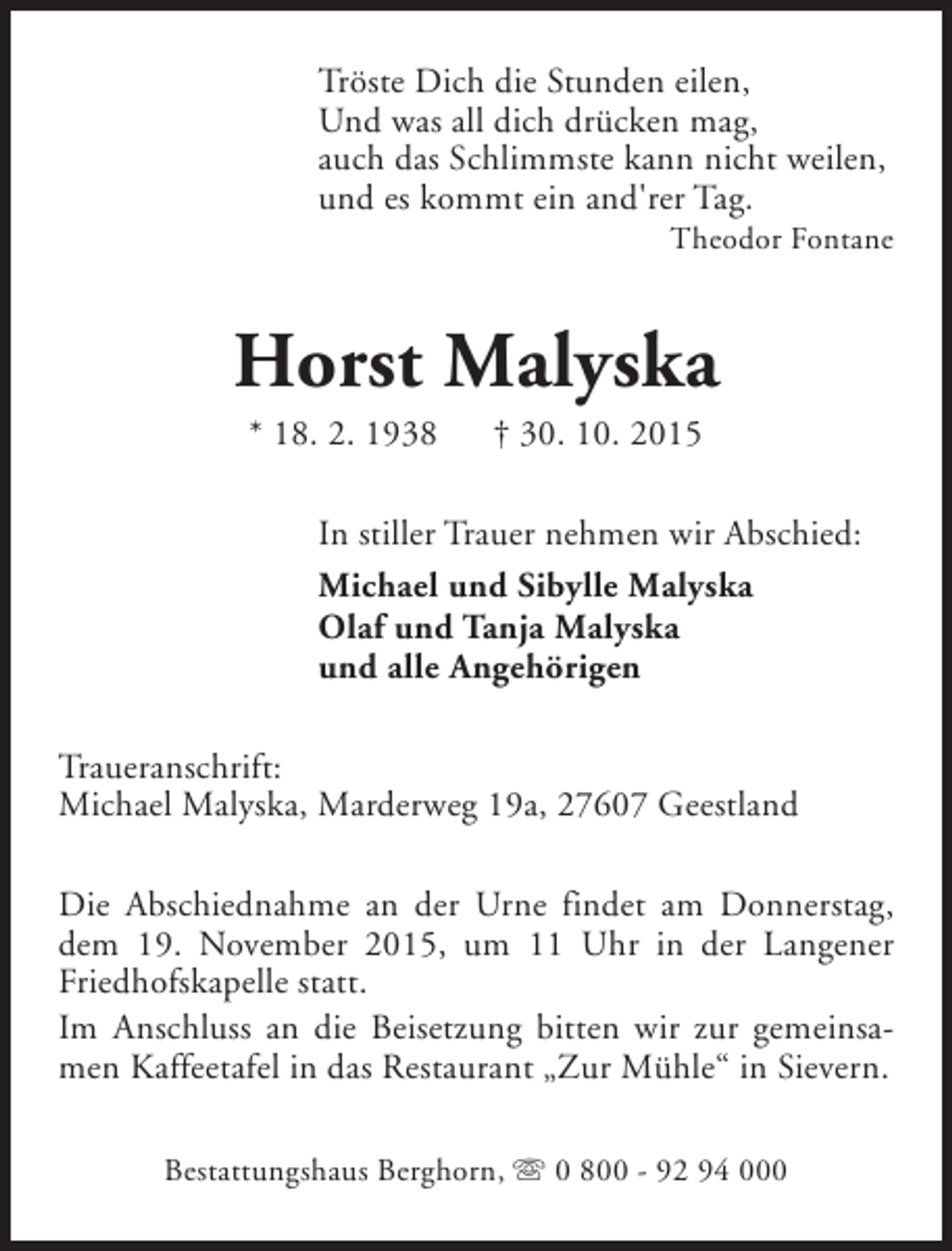 <p>Tröste Dich die Stunden eilen,<br />Und was all dich drücken mag,<br />auch das Schlimmste kann nicht weilen,<br />und es kommt ein and'rer Tag.</p><p>Theodor Fontane</p><p>Horst Malyska<br />* 18. 2. 1938</p><p>† 30. 10. 2015</p><p>In stiller Trauer nehmen wir Abschied:<br />Michael und Sibylle Malyska<br />Olaf und Tanja Malyska<br />und alle Angehörigen<br />Traueranschrift:<br />Michael Malyska, Marderweg 19a, 27607 Geestland<br />Die Abschiednahme an der Urne findet am Donnerstag,<br />dem 19. November 2015, um 11 Uhr in der Langener<br />Friedhofskapelle statt.<br />Im Anschluss an die Beisetzung bitten wir zur gemeinsamen Kaffeetafel in das Restaurant „Zur Mühle“ in Sievern.<br />Bestattungshaus Berghorn, s 0 800 - 92 94 000</p>
