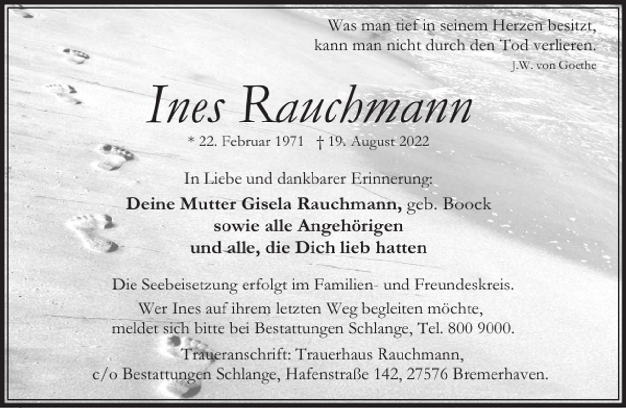 <p>Was man tief in seinem Herzen besitzt,<br />kann man nicht durch den Tod verlieren.</p><p>Ines Rauchmann</p><p>J.W. von Goethe</p><p>* 22. Februar 1971 † 19. August 2022</p><p>In Liebe und dankbarer Erinnerung:</p><p>Deine Mutter Gisela Rauchmann, geb. Boock<br />sowie alle Angehörigen<br />und alle, die Dich lieb hatten<br />Die Seebeisetzung erfolgt im Familien- und Freundeskreis.<br />Wer Ines auf ihrem letzten Weg begleiten möchte,<br />meldet sich bitte bei Bestattungen Schlange, Tel. 800 9000.<br />Traueranschrift: Trauerhaus Rauchmann,<br />c/o Bestattungen Schlange, Hafenstraße 142, 27576 Bremerhaven.</p>