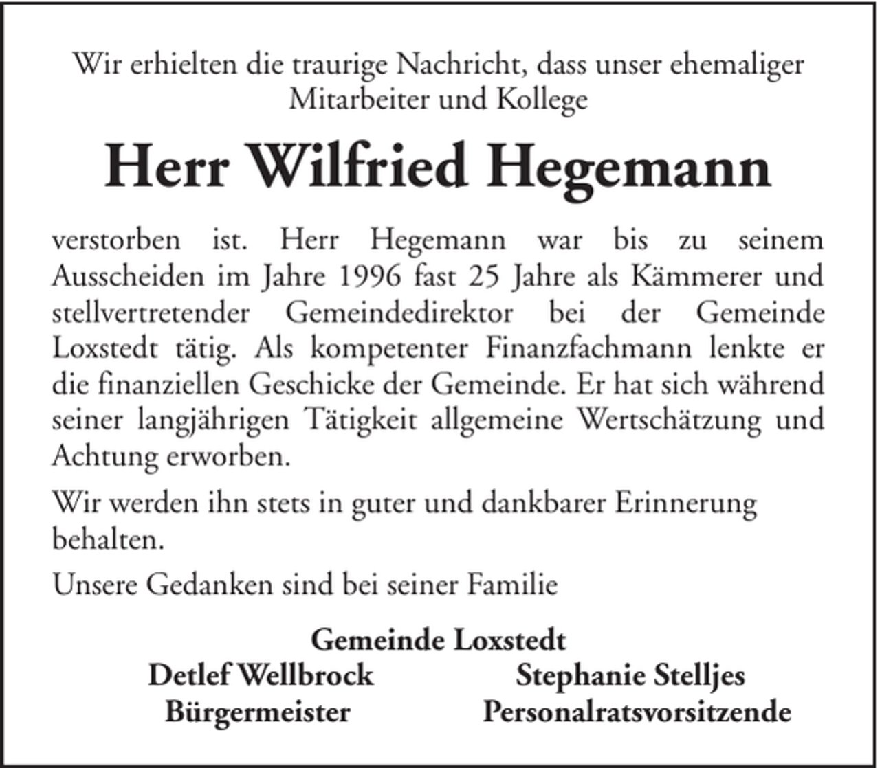 <p>Wir erhielten die traurige Nachricht, dass unser ehemaliger<br />Mitarbeiter und Kollege</p><p>Herr Wilfried Hegemann<br />verstorben ist. Herr Hegemann war bis zu seinem<br />Ausscheiden im Jahre 1996 fast 25 Jahre als Kämmerer und<br />stellvertretender Gemeindedirektor bei der Gemeinde<br />Loxstedt tätig. Als kompetenter Finanzfachmann lenkte er<br />die finanziellen Geschicke der Gemeinde. Er hat sich während<br />seiner langjährigen Tätigkeit allgemeine Wertschätzung und<br />Achtung erworben.<br />Wir werden ihn stets in guter und dankbarer Erinnerung<br />behalten.<br />Unsere Gedanken sind bei seiner Familie<br />Gemeinde Loxstedt<br />Detlef Wellbrock<br />Stephanie Stelljes<br />Bürgermeister<br />Personalratsvorsitzende</p>