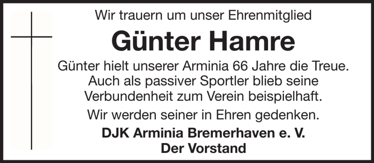 <p>Wir trauern um unser Ehrenmitglied</p><p>Günter Hamre<br />Günter hielt unserer Arminia 66 Jahre die Treue.<br />Auch als passiver Sportler blieb seine<br />Verbundenheit zum Verein beispielhaft.<br />Wir werden seiner in Ehren gedenken.<br />DJK Arminia Bremerhaven e. V.<br />Der Vorstand</p>