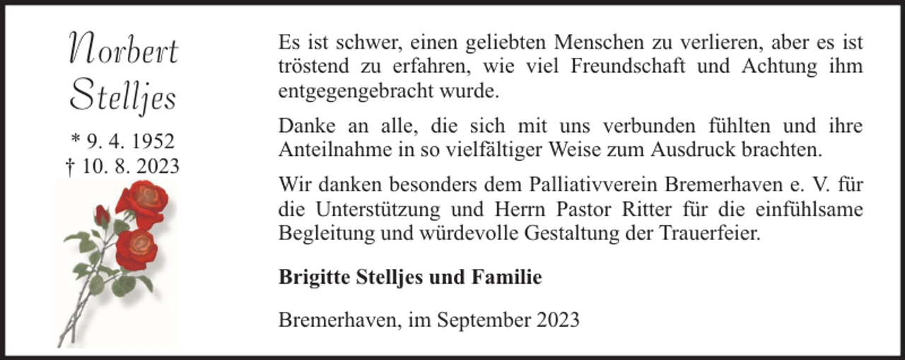 <p>Norbert<br />Stelljes<br />* 9. 4. 1952<br />† 10. 8. 2023</p><p>Es ist schwer, einen geliebten Menschen zu verlieren, aber es ist<br />tröstend zu erfahren, wie viel Freundschaft und Achtung ihm<br />entgegengebracht wurde.<br />Danke an alle, die sich mit uns verbunden fühlten und ihre<br />Anteilnahme in so vielfältiger Weise zum Ausdruck brachten.<br />Wir danken besonders dem Palliativverein Bremerhaven e. V. für<br />die Unterstützung und Herrn Pastor Ritter für die einfühlsame<br />Begleitung und würdevolle Gestaltung der Trauerfeier.<br />Brigitte Stelljes und Familie<br />Bremerhaven, im September 2023</p>