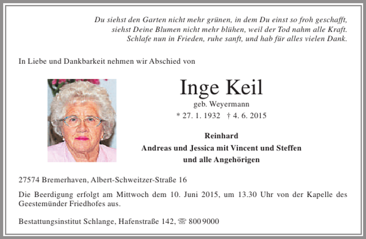 <p>Du siehst den Garten nicht mehr grünen, in dem Du einst so froh geschafft,<br />siehst Deine Blumen nicht mehr blühen, weil der Tod nahm alle Kraft.<br />Schlafe nun in Frieden, ruhe sanft, und hab für alles vielen Dank.<br />In Liebe und Dankbarkeit nehmen wir Abschied von</p><p>Inge Keil</p><p>geb. Weyermann<br />* 27. 1. 1932 † 4. 6. 2015<br />Reinhard<br />Andreas und Jessica mit Vincent und Steffen<br />und alle Angehörigen<br />27574 Bremerhaven, Albert-Schweitzer-Straße 16<br />Die Beerdigung erfolgt am Mittwoch dem 10. Juni 2015, um 13.30 Uhr von der Kapelle des<br />Geestemünder Friedhofes aus.<br />Bestattungsinstitut Schlange, Hafenstraße 142,  800 9000</p>