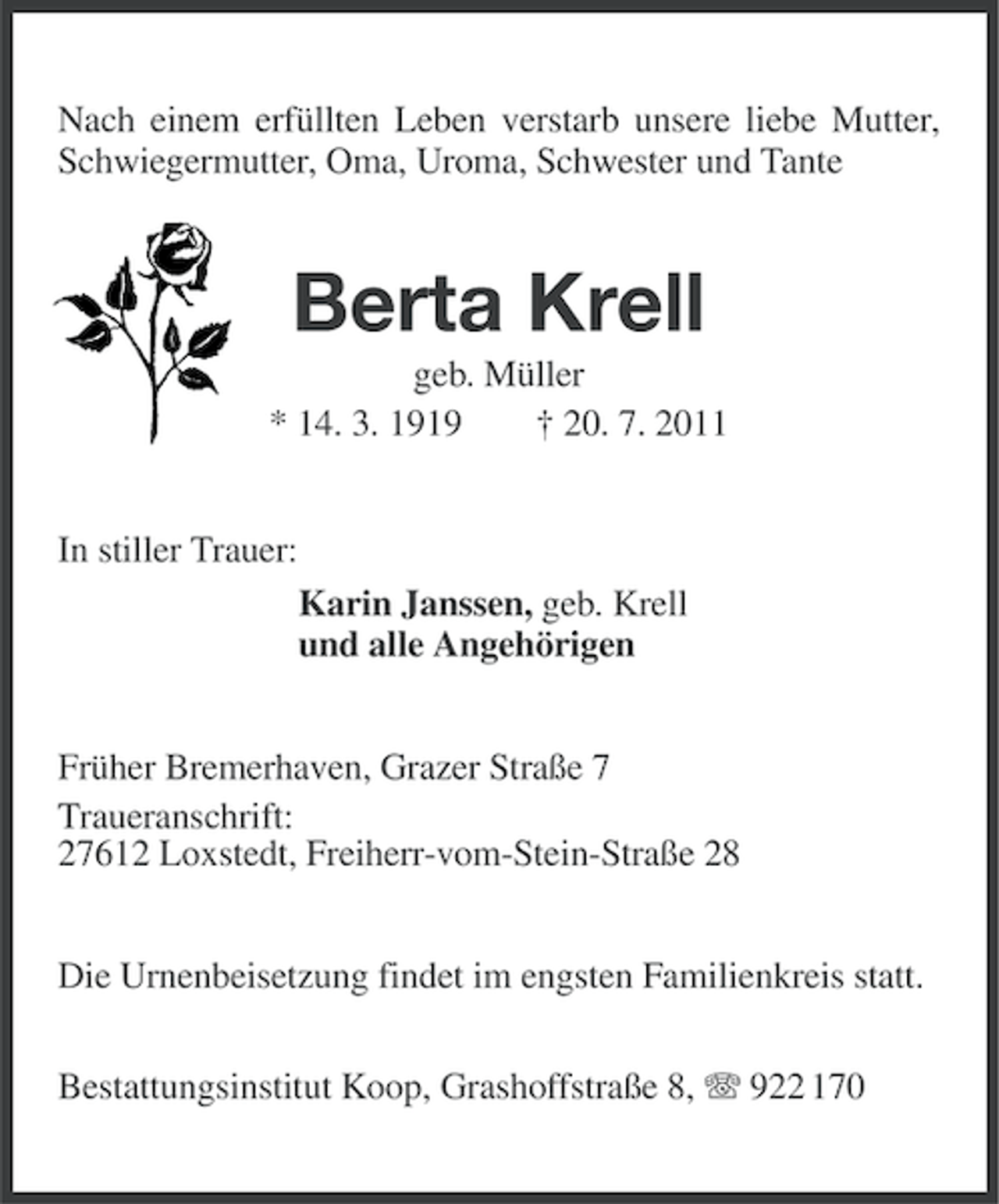 <p>Nach einem erfüllten Leben verstarb unsere liebe Mutter,<br />Schwiegermutter, Oma, Uroma, Schwester und Tante</p><p>Berta Krell<br />geb. Müller<br />* 14. 3. 1919<br />† 20. 7. 2011</p><p>In stiller Trauer:<br />Karin Janssen, geb. Krell<br />und alle Angehörigen<br />Früher Bremerhaven, Grazer Straße 7<br />Traueranschrift:<br />27612 Loxstedt, Freiherr-vom-Stein-Straße 28<br />Die Urnenbeisetzung findet im engsten Familienkreis statt.<br />Bestattungsinstitut Koop, Grashoffstraße 8, 922 170</p>
